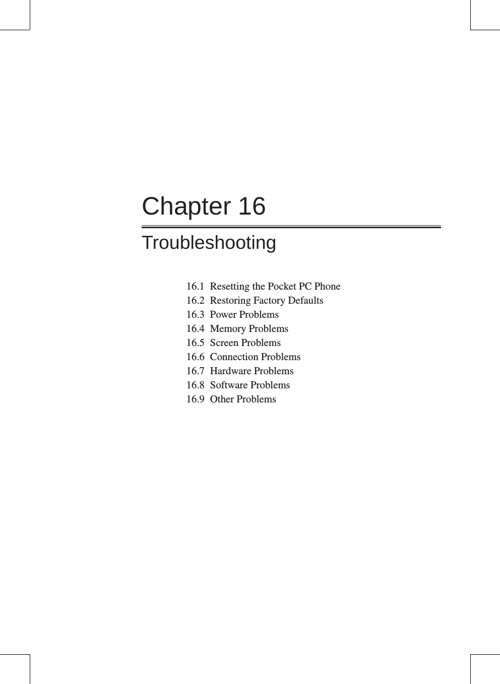 Chapter 16Troubleshooting16.1  Resetting the Pocket PC Phone16.2  Restoring Factory Defaults16.3  Power Problems16.4  Memory Problems16.5  Screen Problems16.6  Connection Problems16.7  Hardware Problems16.8  Software Problems16.9  Other Problems