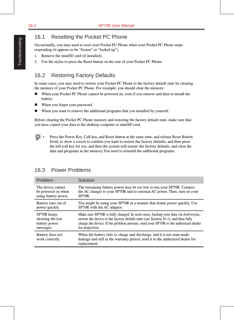 16-2  SP70R User Manual Troubleshooting16.1  Resetting the Pocket PC PhoneOccasionally, you may need to reset your Pocket PC Phone when your Pocket PC Phone stops responding (it appears to be “frozen” or “locked up”).1.  Remove the miniSD card (if installed).2.  Use the stylus to press the Reset button on the rear of your Pocket PC Phone.16.2  Restoring Factory DefaultsIn some cases, you may need to restore your Pocket PC Phone to the factory default state by clearing the memory of your Pocket PC Phone. For example, you should clear the memory:n  When your Pocket PC Phone cannot be powered on, even if you remove and then re-install the battery.n  When you forget your password.n  When you want to remove the additional programs that you installed by yourself.Before clearing the Pocket PC Phone memory and restoring the factory default state, make sure that you have copied your data to the desktop computer or miniSD card.•  Press the Power Key, Call key, and Reset button at the same time, and release Reset Button ﬁrstly to show a screen to conﬁrm you want to restore the factory defaults, and then press the left-soft key for yes, and then the system will restore the factory defaults, and clear the data and programs in the memory.You need to reinstall the additional programs.16.3  Power ProblemsProblem SolutionThe device cannot be powered on when using battery power.The remaining battery power may be too low to run your SP70R. Connect the AC charger to your SP70R and to external AC power. Then, turn on your SP70R.Battery runs out of power quickly.You might be using your SP70R in a manner that drains power quickly. Use SP70R with the AC adaptor.SP70R keeps showing the low battery power messages.Make sure SP70R is fully charged. In such cases, backup your data via Activesync, restore the device to the factory default state (see Section 16.1), and then fully charge the device. If the problem persists, send your SP70R to the authorized dealer for inspection.Battery does not work correctly.When the battery fails to charge and discharge, and it is not man-made damage and still in the warranty period, send it to the authorized dealer for replacement.