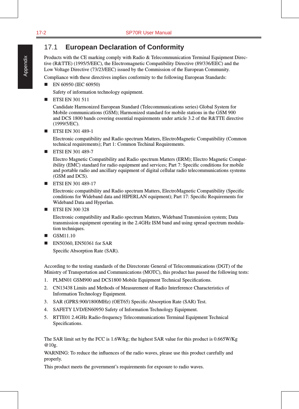 17-2  SP70R User Manual Appendix17.1  European Declaration of ConformityProducts with the CE marking comply with Radio &amp; Telecommunication Terminal Equipment Direc-tive (R&amp;TTE) (1995/5/EEC), the Electromagnetic Compatibility Directive (89/336/EEC) and the Low Voltage Directive (73/23/EEC) issued by the Commission of the European Community.Compliance with these directives implies conformity to the following European Standards:  EN 60950 (IEC 60950)Safety of information technology equipment.  ETSI EN 301 511Candidate Harmonized European Standard (Telecommunications series) Global System for Mobile communications (GSM); Harmonized standard for mobile stations in the GSM 900 and DCS 1800 bands covering essential requirements under article 3.2 of the R&amp;TTE directive (1999/5/EC).  ETSI EN 301 489-1Electronic compatibility and Radio spectrum Matters, ElectroMagnetic Compatibility (Common technical requirements); Part 1: Common Techinal Requirements.  ETSI EN 301 489-7Electro Magnetic Compatibility and Radio spectrum Matters (ERM); Electro Magnetic Compat-ibility (EMC) standard for radio equipment and services; Part 7: Speciﬁc conditions for mobile and portable radio and ancillary equipment of digital cellular radio telecommunications systems (GSM and DCS).  ETSI EN 301 489-17Electronic compatibility and Radio spectrum Matters, ElectroMagnetic Compatibility (Speciﬁc conditions for Wideband data and HIPERLAN equipment); Part 17: Speciﬁc Requirements for Wideband Data and Hyperlan.  ETSI EN 300 328Electronic compatibility and Radio spectrum Matters, Wideband Transmission system; Data transmission equipment operating in the 2.4GHz ISM band and using spread spectrum modula-tion techniques.  GSM11.10  EN50360, EN50361 for SARSpeciﬁc Absorption Rate (SAR).According to the testing standards of the Directorate General of Telecommunications (DGT) of the Ministry of Transportation and Communications (MOTC), this product has passed the following tests:1.  PLMN01 GSM900 and DCS1800 Mobile Equipment Technical Speciﬁcations.2.  CN13438 Limits and Methods of Measurement of Radio Interference Characteristics of Information Technology Equipment.3.  SAR (GPRS:900/1800MHz) (OET65) Speciﬁc Absorption Rate (SAR) Test.4.  SAFETY LVD/EN60950 Safety of Information Technology Equipment.5.  RTTE01 2.4GHz Radio-frequency Telecommunications Terminal Equipment Technical Speciﬁcations.The SAR limit set by the FCC is 1.6W/kg; the highest SAR value for this product is 0.665W/Kg @10g.WARNING: To reduce the inﬂuences of the radio waves, please use this product carefully and properly.This product meets the government’s requirements for exposure to radio waves.