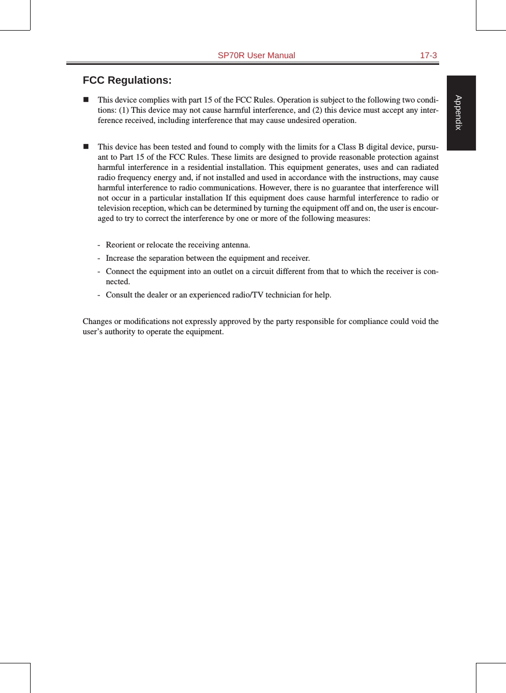   SP70R User Manual  17-3AppendixFCC Regulations:  This device complies with part 15 of the FCC Rules. Operation is subject to the following two condi-tions: (1) This device may not cause harmful interference, and (2) this device must accept any inter-ference received, including interference that may cause undesired operation.  This device has been tested and found to comply with the limits for a Class B digital device, pursu-ant to Part 15 of the FCC Rules. These limits are designed to provide reasonable protection against harmful interference  in a  residential  installation. This equipment  generates, uses and  can radiated radio frequency energy and, if not installed and used in accordance with the instructions, may cause harmful interference to radio communications. However, there is no guarantee that interference will not occur in a particular installation If  this  equipment does cause harmful  interference  to radio or television reception, which can be determined by turning the equipment off and on, the user is encour-aged to try to correct the interference by one or more of the following measures:-  Reorient or relocate the receiving antenna.-  Increase the separation between the equipment and receiver.-  Connect the equipment into an outlet on a circuit different from that to which the receiver is con-nected.-  Consult the dealer or an experienced radio/TV technician for help.Changes or modiﬁcations not expressly approved by the party responsible for compliance could void the user’s authority to operate the equipment.