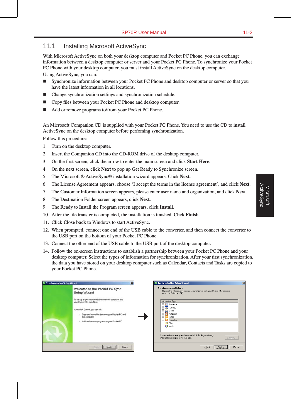   SP70R User Manual  11-2Microsoft ActiveSync11.1  Installing Microsoft ActiveSyncWith Microsoft ActiveSync on both your desktop computer and Pocket PC Phone, you can exchange information between a desktop computer or server and your Pocket PC Phone. To synchronize your Pocket PC Phone with your desktop computer, you must install ActiveSync on the desktop computer. Using ActiveSync, you can:n  Synchronize information between your Pocket PC Phone and desktop computer or server so that you have the latest information in all locations.n  Change synchronization settings and synchronization schedule.n  Copy ﬁles between your Pocket PC Phone and desktop computer.n  Add or remove programs to/from your Pocket PC Phone.An Microsoft Companion CD is supplied with your Pocket PC Phone. You need to use the CD to install ActiveSync on the desktop computer before perfoming synchronization.Follow this procedure:1.  Turn on the desktop computer.2.  Insert the Companion CD into the CD-ROM drive of the desktop computer.3.  On the ﬁrst screen, click the arrow to enter the main screen and click Start Here.4.   On the next screen, click Next to pop up Get Ready to Synchronize screen.5.  The Microsoft ® ActiveSync® installation wizard appears. Click Next.6.  The License Agreement appears, choose ‘I accept the terms in the license agreement’, and click Next.7.  The Customer Information screen appears, please enter user name and organization, and click Next.8.  The Destination Folder screen appears, click Next.9.  The Ready to Install the Program screen appears, click Install.10.  After the ﬁle transfer is completed, the installation is ﬁnished. Click Finish.11.  Click Close back to Windows to start ActiveSync.12.  When prompted, connect one end of the USB cable to the converter, and then connect the converter to the USB port on the bottom of your Pocket PC Phone.13.  Connect the other end of the USB cable to the USB port of the desktop computer.14.  Follow the on-screen instructions to establish a partnership between your Pocket PC Phone and your desktop computer. Select the types of information for synchronization. After your ﬁrst synchronization, the data you have stored on your desktop computer such as Calendar, Contacts and Tasks are copied to your Pocket PC Phone. 