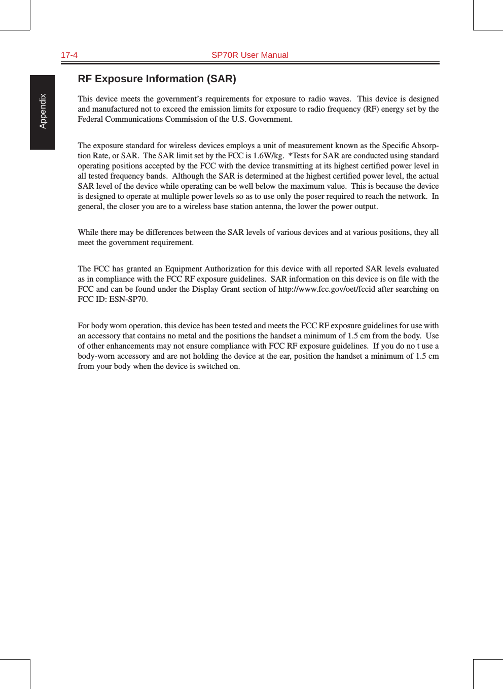 17-4  SP70R User Manual AppendixRF Exposure Information (SAR)This device meets  the  government’s requirements for  exposure  to radio waves.  This  device  is designed and manufactured not to exceed the emission limits for exposure to radio frequency (RF) energy set by the Federal Communications Commission of the U.S. Government.  The exposure standard for wireless devices employs a unit of measurement known as the Speciﬁc Absorp-tion Rate, or SAR.  The SAR limit set by the FCC is 1.6W/kg.  *Tests for SAR are conducted using standard operating positions accepted by the FCC with the device transmitting at its highest certiﬁed power level in all tested frequency bands.  Although the SAR is determined at the highest certiﬁed power level, the actual SAR level of the device while operating can be well below the maximum value.  This is because the device is designed to operate at multiple power levels so as to use only the poser required to reach the network.  In general, the closer you are to a wireless base station antenna, the lower the power output.While there may be differences between the SAR levels of various devices and at various positions, they all meet the government requirement.The FCC has granted an Equipment Authorization for this device with all reported SAR levels evaluated as in compliance with the FCC RF exposure guidelines.  SAR information on this device is on ﬁle with the FCC and can be found under the Display Grant section of http://www.fcc.gov/oet/fccid after searching on FCC ID: ESN-SP70.For body worn operation, this device has been tested and meets the FCC RF exposure guidelines for use with an accessory that contains no metal and the positions the handset a minimum of 1.5 cm from the body.  Use of other enhancements may not ensure compliance with FCC RF exposure guidelines.  If you do no t use a body-worn accessory and are not holding the device at the ear, position the handset a minimum of 1.5 cm from your body when the device is switched on.