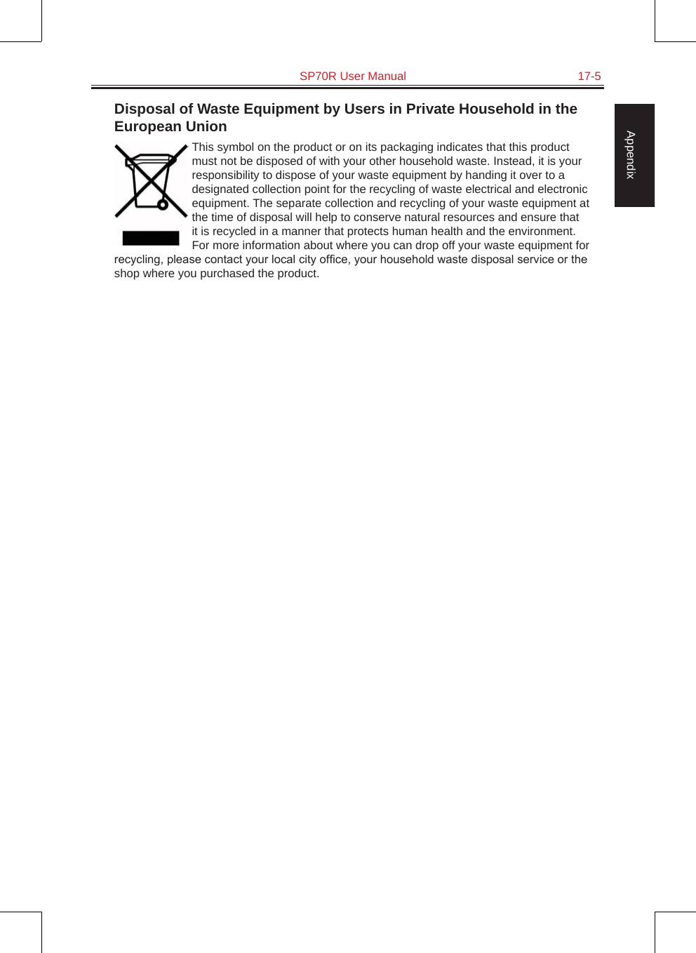   SP70R User Manual  17-5AppendixDisposal of Waste Equipment by Users in Private Household in the European UnionThis symbol on the product or on its packaging indicates that this product must not be disposed of with your other household waste. Instead, it is your responsibility to dispose of your waste equipment by handing it over to a designated collection point for the recycling of waste electrical and electronic equipment. The separate collection and recycling of your waste equipment at the time of disposal will help to conserve natural resources and ensure that it is recycled in a manner that protects human health and the environment. For more information about where you can drop off your waste equipment for recycling, please contact your local city ofce, your household waste disposal service or the shop where you purchased the product.