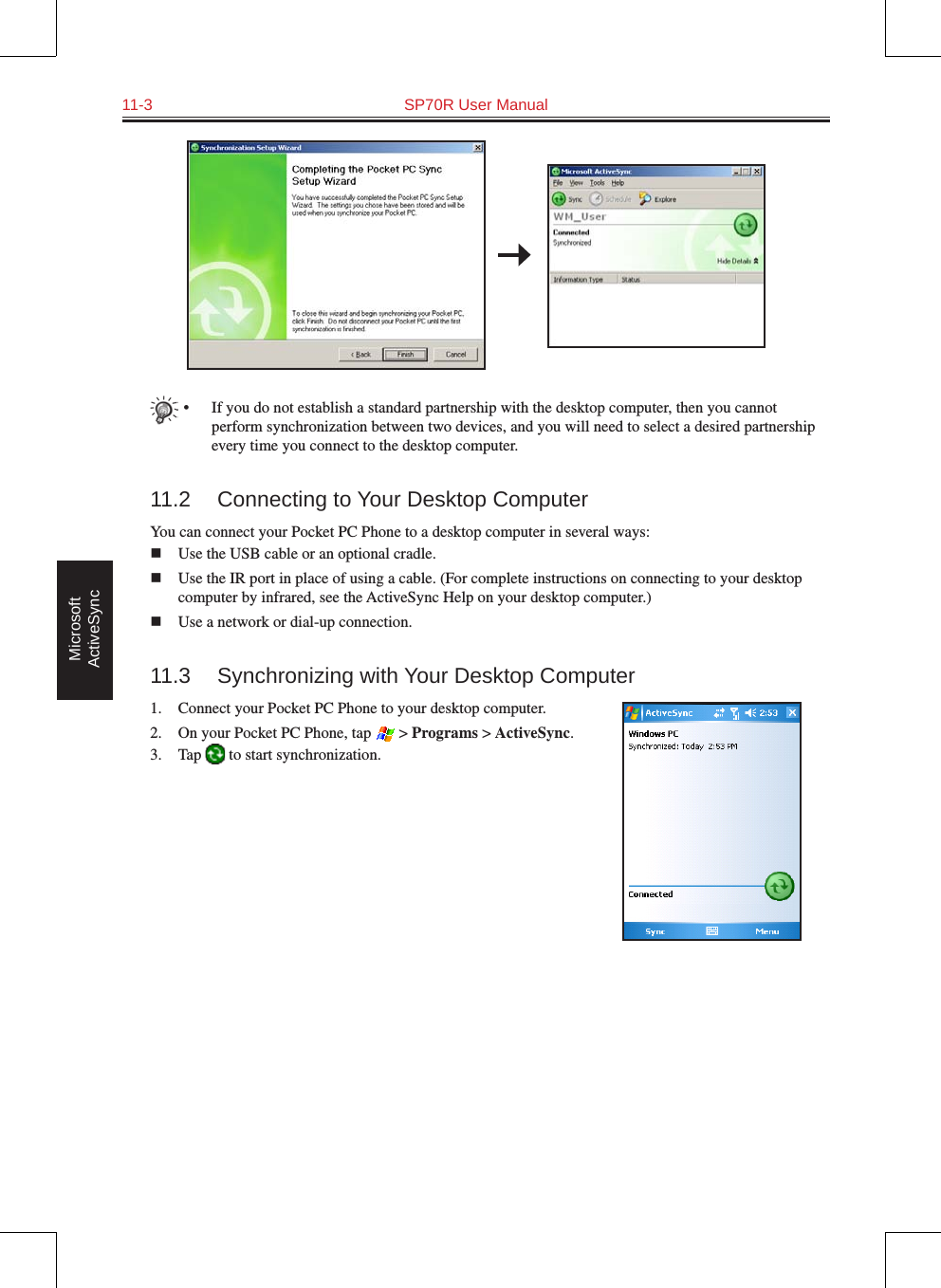 11-3  SP70R User Manual Microsoft ActiveSync•  If you do not establish a standard partnership with the desktop computer, then you cannot perform synchronization between two devices, and you will need to select a desired partnership every time you connect to the desktop computer.11.2  Connecting to Your Desktop ComputerYou can connect your Pocket PC Phone to a desktop computer in several ways:n  Use the USB cable or an optional cradle.n  Use the IR port in place of using a cable. (For complete instructions on connecting to your desktop computer by infrared, see the ActiveSync Help on your desktop computer.)n  Use a network or dial-up connection.11.3  Synchronizing with Your Desktop Computer1.  Connect your Pocket PC Phone to your desktop computer.2.  On your Pocket PC Phone, tap   &gt; Programs &gt; ActiveSync.3.  Tap   to start synchronization.