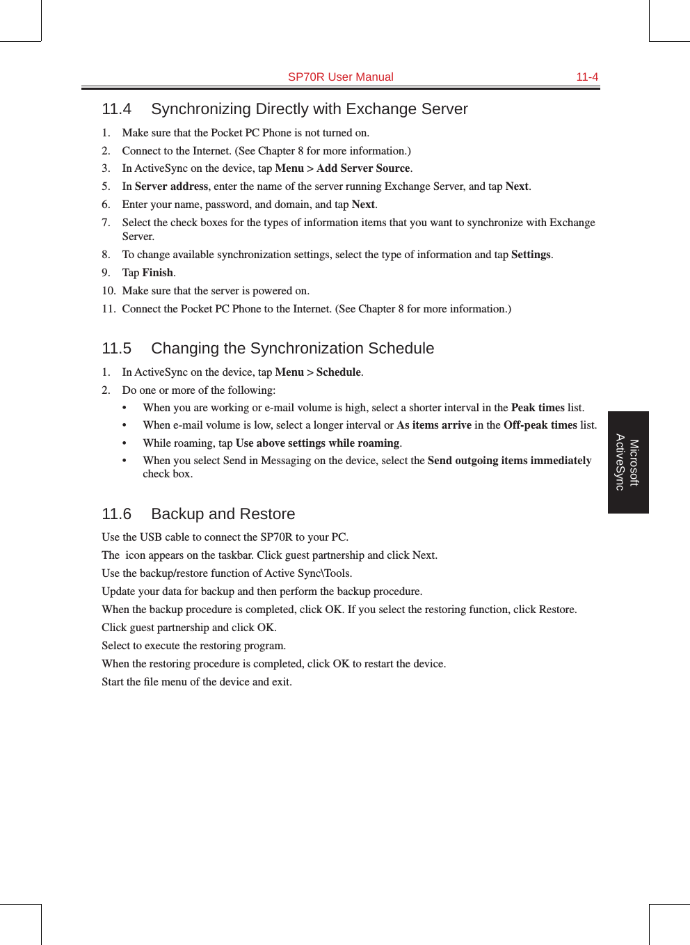   SP70R User Manual  11-4Microsoft ActiveSync11.4  Synchronizing Directly with Exchange Server1.  Make sure that the Pocket PC Phone is not turned on.2.  Connect to the Internet. (See Chapter 8 for more information.)3.  In ActiveSync on the device, tap Menu &gt; Add Server Source.5.  In Server address, enter the name of the server running Exchange Server, and tap Next.6.  Enter your name, password, and domain, and tap Next.7.  Select the check boxes for the types of information items that you want to synchronize with Exchange Server.8.  To change available synchronization settings, select the type of information and tap Settings.9.  Tap Finish.10.  Make sure that the server is powered on.11.  Connect the Pocket PC Phone to the Internet. (See Chapter 8 for more information.)11.5  Changing the Synchronization Schedule1.  In ActiveSync on the device, tap Menu &gt; Schedule.2.  Do one or more of the following:•  When you are working or e-mail volume is high, select a shorter interval in the Peak times list.•  When e-mail volume is low, select a longer interval or As items arrive in the Off-peak times list.•  While roaming, tap Use above settings while roaming.•  When you select Send in Messaging on the device, select the Send outgoing items immediately check box.11.6  Backup and RestoreUse the USB cable to connect the SP70R to your PC. The  icon appears on the taskbar. Click guest partnership and click Next. Use the backup/restore function of Active Sync\Tools. Update your data for backup and then perform the backup procedure. When the backup procedure is completed, click OK. If you select the restoring function, click Restore. Click guest partnership and click OK. Select to execute the restoring program. When the restoring procedure is completed, click OK to restart the device. Start the ﬁle menu of the device and exit. 