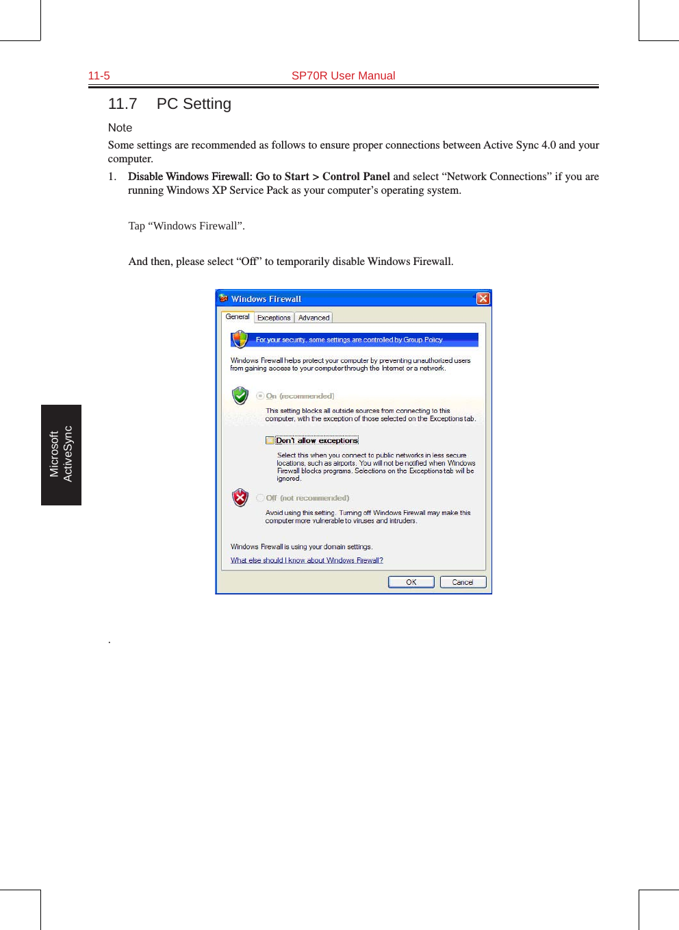 11-5  SP70R User Manual Microsoft ActiveSync11.7  PC SettingNoteSome settings are recommended as follows to ensure proper connections between Active Sync 4.0 and your computer.1.  Disable Windows Firewall: Go toDisable Windows Firewall: Go to Start &gt; Control Panel and select “Network Connections” if you are running Windows XP Service Pack as your computer’s operating system.  Tap “Windows Firewall”.  And then, please select “Off” to temporarily disable Windows Firewall..