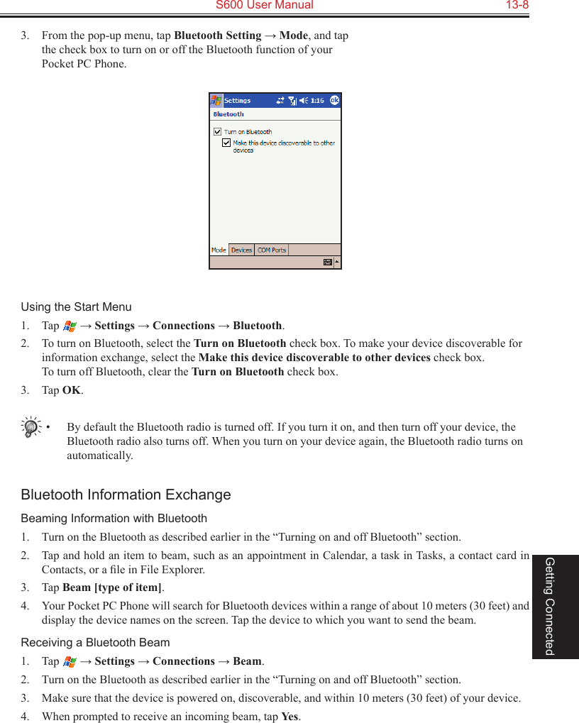   S600 User Manual  13-8Getting Connected3.  From the pop-up menu, tap Bluetooth Setting → Mode, and tap the check box to turn on or off the Bluetooth function of your Pocket PC Phone.Using the Start Menu1.  Tap   → Settings → Connections → Bluetooth.2.  To turn on Bluetooth, select the Turn on Bluetooth check box. To make your device discoverable for information exchange, select the Make this device discoverable to other devices check box. To turn off Bluetooth, clear the Turn on Bluetooth check box.3.  Tap OK.•  By default the Bluetooth radio is turned off. If you turn it on, and then turn off your device, the Bluetooth radio also turns off. When you turn on your device again, the Bluetooth radio turns on automatically.Bluetooth Information ExchangeBeaming Information with Bluetooth1.  Turn on the Bluetooth as described earlier in the “Turning on and off Bluetooth” section.2.  Tap and hold an item to beam, such as an appointment in Calendar, a task in Tasks, a contact card in Contacts, or a ﬁle in File Explorer.3.  Tap Beam [type of item].4.  Your Pocket PC Phone will search for Bluetooth devices within a range of about 10 meters (30 feet) and display the device names on the screen. Tap the device to which you want to send the beam.Receiving a Bluetooth Beam1.  Tap   → Settings → Connections → Beam.2.  Turn on the Bluetooth as described earlier in the “Turning on and off Bluetooth” section.3.  Make sure that the device is powered on, discoverable, and within 10 meters (30 feet) of your device.4.  When prompted to receive an incoming beam, tap Yes.