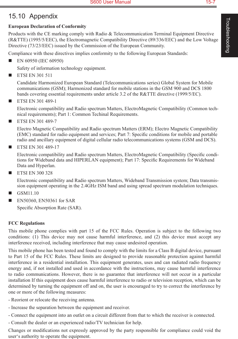   S600 User Manual  15-7Troubleshooting15.10  AppendixEuropean Declaration of ConformityProducts with the CE marking comply with Radio &amp; Telecommunication Terminal Equipment Directive (R&amp;TTE) (1995/5/EEC), the Electromagnetic Compatibility Directive (89/336/EEC) and the Low Voltage Directive (73/23/EEC) issued by the Commission of the European Community.Compliance with these directives implies conformity to the following European Standards:  EN 60950 (IEC 60950)Safety of information technology equipment.  ETSI EN 301 511Candidate Harmonized European Standard (Telecommunications series) Global System for Mobile communications (GSM); Harmonized standard for mobile stations in the GSM 900 and DCS 1800 bands covering essential requirements under article 3.2 of the R&amp;TTE directive (1999/5/EC).  ETSI EN 301 489-1Electronic compatibility and Radio spectrum Matters, ElectroMagnetic Compatibility (Common tech-nical requirements); Part 1: Common Techinal Requirements.  ETSI EN 301 489-7Electro Magnetic Compatibility and Radio spectrum Matters (ERM); Electro Magnetic Compatibility (EMC) standard for radio equipment and services; Part 7: Speciﬁc conditions for mobile and portable radio and ancillary equipment of digital cellular radio telecommunications systems (GSM and DCS).  ETSI EN 301 489-17Electronic compatibility and Radio spectrum Matters, ElectroMagnetic Compatibility (Speciﬁc condi-tions for Wideband data and HIPERLAN equipment); Part 17: Speciﬁc Requirements for Wideband Data and Hyperlan.  ETSI EN 300 328Electronic compatibility and Radio spectrum Matters, Wideband Transmission system; Data transmis-sion equipment operating in the 2.4GHz ISM band and using spread spectrum modulation techniques.  GSM11.10  EN50360, EN50361 for SARSpeciﬁc Absorption Rate (SAR).FCC RegulationsThis  mobile  phone  complies  with  part  15  of  the  FCC  Rules.  Operation  is  subject  to  the  following  two conditions:  (1)  This  device  may  not  cause  harmful  interference,  and  (2)  this  device  must  accept  any interference received, including interference that may cause undesired operation.This mobile phone has been tested and found to comply with the limits for a Class B digital device, pursuant to Part 15 of the FCC Rules. These  limits  are  designed  to  provide  reasonable protection against harmful interference in a residential installation. This equipment generates, uses and can radiated radio frequency energy and, if not installed and used  in accordance with the instructions, may cause harmful interference to  radio  communications. However, there  is  no  guarantee that  interference  will  not  occur in  a particular installation If this equipment does cause harmful interference to radio or television reception, which can be determined by turning the equipment off and on, the user is encouraged to try to correct the interference by one or more of the following measures:- Reorient or relocate the receiving antenna.- Increase the separation between the equipment and receiver.- Connect the equipment into an outlet on a circuit different from that to which the receiver is connected.- Consult the dealer or an experienced radio/TV technician for help.Changes or modiﬁcations not  expressly approved by the party responsible for compliance could void the user‘s authority to operate the equipment.