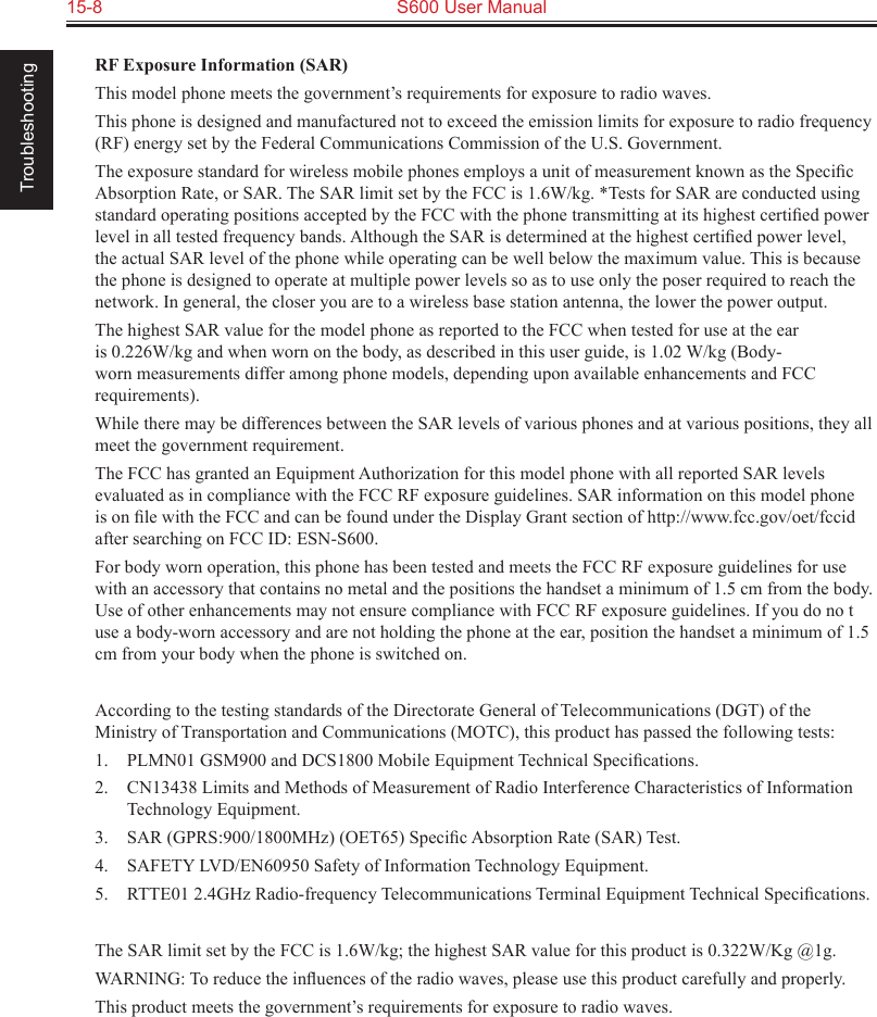 15-8  S600 User Manual TroubleshootingRF Exposure Information (SAR)This model phone meets the government’s requirements for exposure to radio waves.This phone is designed and manufactured not to exceed the emission limits for exposure to radio frequency (RF) energy set by the Federal Communications Commission of the U.S. Government.The exposure standard for wireless mobile phones employs a unit of measurement known as the Speciﬁc Absorption Rate, or SAR. The SAR limit set by the FCC is 1.6W/kg. *Tests for SAR are conducted using standard operating positions accepted by the FCC with the phone transmitting at its highest certiﬁed power level in all tested frequency bands. Although the SAR is determined at the highest certiﬁed power level, the actual SAR level of the phone while operating can be well below the maximum value. This is because the phone is designed to operate at multiple power levels so as to use only the poser required to reach the network. In general, the closer you are to a wireless base station antenna, the lower the power output.The highest SAR value for the model phone as reported to the FCC when tested for use at the ear is 0.226W/kg and when worn on the body, as described in this user guide, is 1.02 W/kg (Body-worn measurements differ among phone models, depending upon available enhancements and FCC requirements).While there may be differences between the SAR levels of various phones and at various positions, they all meet the government requirement.The FCC has granted an Equipment Authorization for this model phone with all reported SAR levels evaluated as in compliance with the FCC RF exposure guidelines. SAR information on this model phone is on ﬁle with the FCC and can be found under the Display Grant section of http://www.fcc.gov/oet/fccid after searching on FCC ID: ESN-S600.For body worn operation, this phone has been tested and meets the FCC RF exposure guidelines for use with an accessory that contains no metal and the positions the handset a minimum of 1.5 cm from the body. Use of other enhancements may not ensure compliance with FCC RF exposure guidelines. If you do no t use a body-worn accessory and are not holding the phone at the ear, position the handset a minimum of 1.5 cm from your body when the phone is switched on.According to the testing standards of the Directorate General of Telecommunications (DGT) of the Ministry of Transportation and Communications (MOTC), this product has passed the following tests:1.  PLMN01 GSM900 and DCS1800 Mobile Equipment Technical Speciﬁcations.2.  CN13438 Limits and Methods of Measurement of Radio Interference Characteristics of Information Technology Equipment.3.  SAR (GPRS:900/1800MHz) (OET65) Speciﬁc Absorption Rate (SAR) Test.4.  SAFETY LVD/EN60950 Safety of Information Technology Equipment.5.  RTTE01 2.4GHz Radio-frequency Telecommunications Terminal Equipment Technical Speciﬁcations.The SAR limit set by the FCC is 1.6W/kg; the highest SAR value for this product is 0.322W/Kg @1g.WARNING: To reduce the inﬂuences of the radio waves, please use this product carefully and properly.This product meets the government’s requirements for exposure to radio waves.