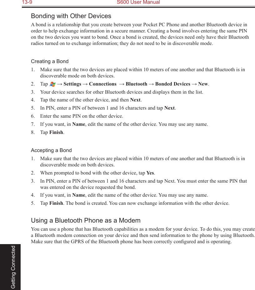 13-9  S600 User Manual Getting ConnectedBonding with Other DevicesA bond is a relationship that you create between your Pocket PC Phone and another Bluetooth device in order to help exchange information in a secure manner. Creating a bond involves entering the same PIN on the two devices you want to bond. Once a bond is created, the devices need only have their Bluetooth radios turned on to exchange information; they do not need to be in discoverable mode.Creating a Bond1.  Make sure that the two devices are placed within 10 meters of one another and that Bluetooth is in discoverable mode on both devices.2.  Tap   → Settings → Connections  → Bluetooth → Bonded Devices → New.3.  Your device searches for other Bluetooth devices and displays them in the list.4.  Tap the name of the other device, and then Next.5.  In PIN, enter a PIN of between 1 and 16 characters and tap Next.6.  Enter the same PIN on the other device. 7.  If you want, in Name, edit the name of the other device. You may use any name.8.  Tap Finish.Accepting a Bond1.  Make sure that the two devices are placed within 10 meters of one another and that Bluetooth is in discoverable mode on both devices.2.  When prompted to bond with the other device, tap Yes.3.  In PIN, enter a PIN of between 1 and 16 characters and tap Next. You must enter the same PIN that was entered on the device requested the bond.4.  If you want, in Name, edit the name of the other device. You may use any name.5.  Tap Finish. The bond is created. You can now exchange information with the other device.Using a Bluetooth Phone as a ModemYou can use a phone that has Bluetooth capabilities as a modem for your device. To do this, you may create a Bluetooth modem connection on your device and then send information to the phone by using Bluetooth. Make sure that the GPRS of the Bluetooth phone has been correctly conﬁgured and is operating.