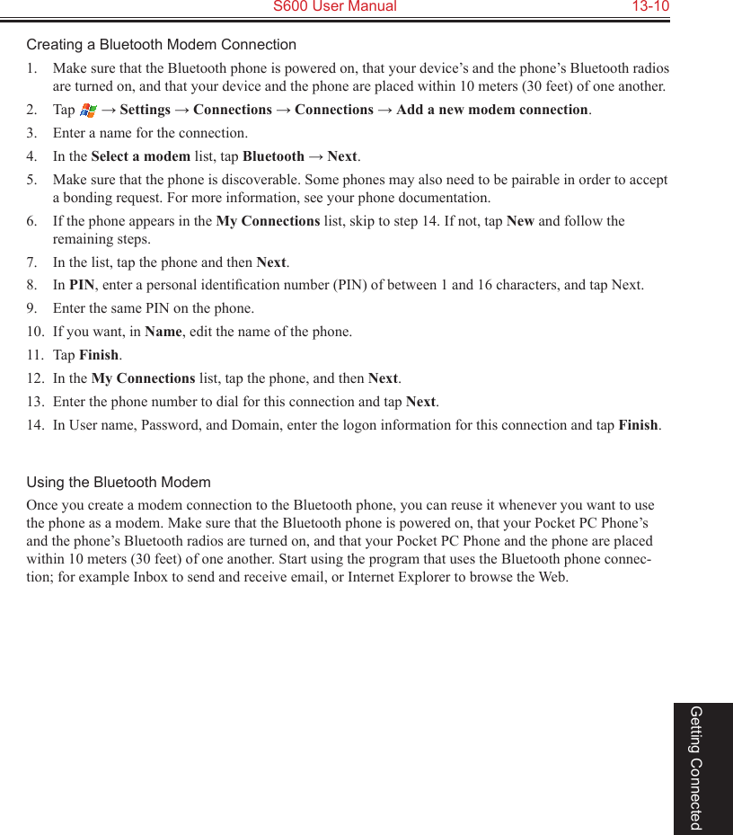   S600 User Manual  13-10Getting ConnectedCreating a Bluetooth Modem Connection1.  Make sure that the Bluetooth phone is powered on, that your device’s and the phone’s Bluetooth radios are turned on, and that your device and the phone are placed within 10 meters (30 feet) of one another.2.  Tap   → Settings → Connections → Connections → Add a new modem connection.3.  Enter a name for the connection.4.  In the Select a modem list, tap Bluetooth → Next.5.  Make sure that the phone is discoverable. Some phones may also need to be pairable in order to accept a bonding request. For more information, see your phone documentation.6.  If the phone appears in the My Connections list, skip to step 14. If not, tap New and follow the remaining steps. 7.  In the list, tap the phone and then Next.8.  In PIN, enter a personal identiﬁcation number (PIN) of between 1 and 16 characters, and tap Next.9.  Enter the same PIN on the phone. 10.  If you want, in Name, edit the name of the phone.11.  Tap Finish.12.  In the My Connections list, tap the phone, and then Next.13.  Enter the phone number to dial for this connection and tap Next.14.  In User name, Password, and Domain, enter the logon information for this connection and tap Finish.Using the Bluetooth ModemOnce you create a modem connection to the Bluetooth phone, you can reuse it whenever you want to use the phone as a modem. Make sure that the Bluetooth phone is powered on, that your Pocket PC Phone’s and the phone’s Bluetooth radios are turned on, and that your Pocket PC Phone and the phone are placed within 10 meters (30 feet) of one another. Start using the program that uses the Bluetooth phone connec-tion; for example Inbox to send and receive email, or Internet Explorer to browse the Web.