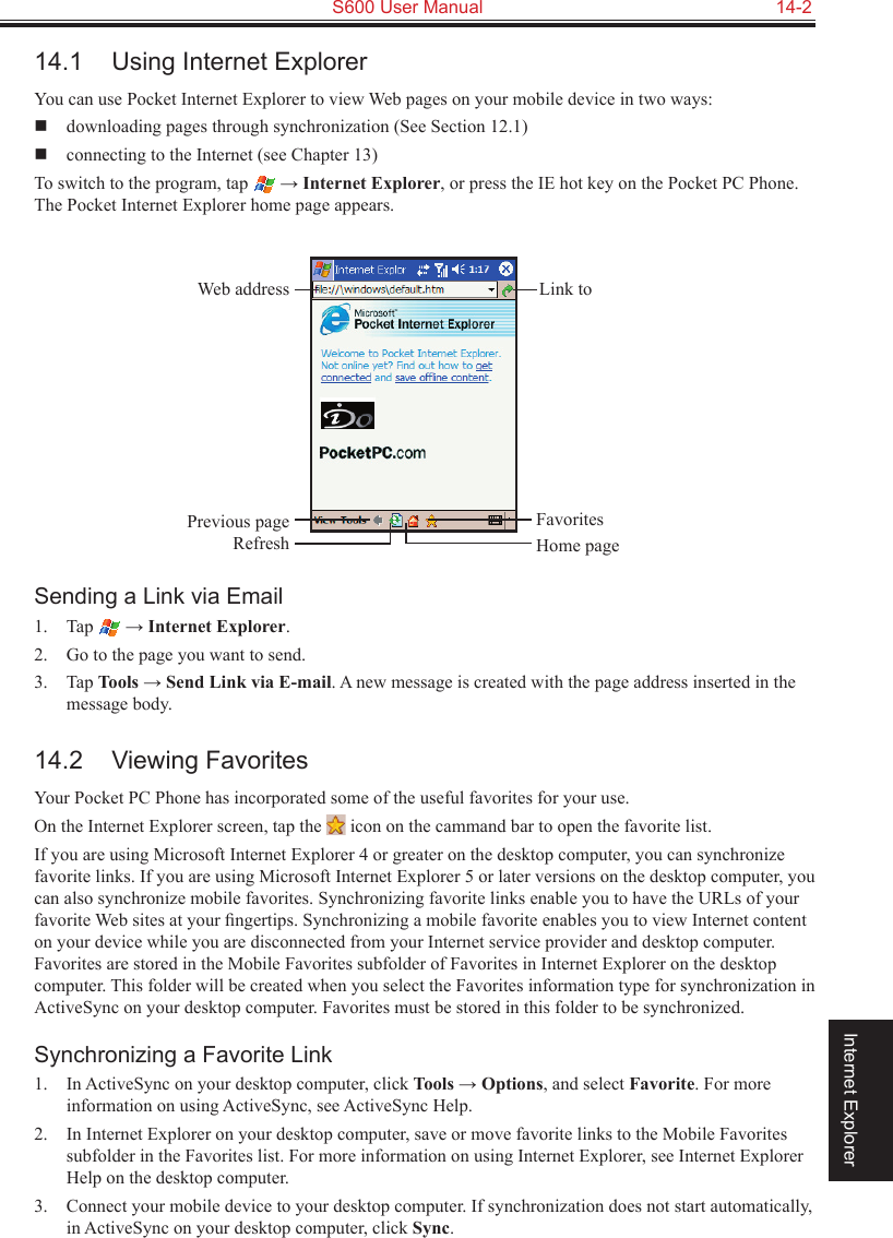   S600 User Manual  14-2Internet Explorer14.1  Using Internet ExplorerYou can use Pocket Internet Explorer to view Web pages on your mobile device in two ways:   downloading pages through synchronization (See Section 12.1)  connecting to the Internet (see Chapter 13)To switch to the program, tap   → Internet Explorer, or press the IE hot key on the Pocket PC Phone. The Pocket Internet Explorer home page appears.Sending a Link via Email1.  Tap   → Internet Explorer.2.  Go to the page you want to send.3.  Tap Tools → Send Link via E-mail. A new message is created with the page address inserted in the message body.14.2  Viewing FavoritesYour Pocket PC Phone has incorporated some of the useful favorites for your use.On the Internet Explorer screen, tap the   icon on the cammand bar to open the favorite list.If you are using Microsoft Internet Explorer 4 or greater on the desktop computer, you can synchronize favorite links. If you are using Microsoft Internet Explorer 5 or later versions on the desktop computer, you can also synchronize mobile favorites. Synchronizing favorite links enable you to have the URLs of your favorite Web sites at your ﬁngertips. Synchronizing a mobile favorite enables you to view Internet content on your device while you are disconnected from your Internet service provider and desktop computer. Favorites are stored in the Mobile Favorites subfolder of Favorites in Internet Explorer on the desktop computer. This folder will be created when you select the Favorites information type for synchronization in ActiveSync on your desktop computer. Favorites must be stored in this folder to be synchronized.Synchronizing a Favorite Link1.  In ActiveSync on your desktop computer, click Tools → Options, and select Favorite. For more information on using ActiveSync, see ActiveSync Help.2.  In Internet Explorer on your desktop computer, save or move favorite links to the Mobile Favorites subfolder in the Favorites list. For more information on using Internet Explorer, see Internet Explorer Help on the desktop computer.3.  Connect your mobile device to your desktop computer. If synchronization does not start automatically, in ActiveSync on your desktop computer, click Sync.Previous pageRefreshFavoritesHome pageWeb address Link to 