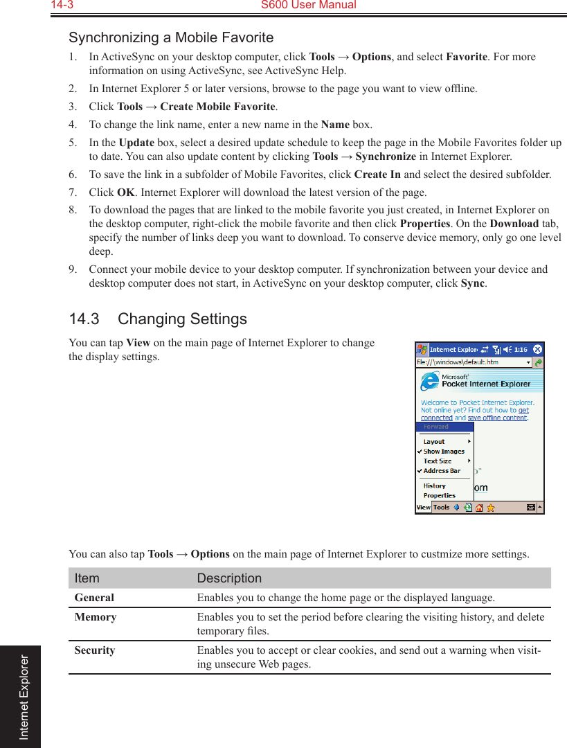 14-3  S600 User Manual                                                                 Internet ExplorerSynchronizing a Mobile Favorite1.  In ActiveSync on your desktop computer, click Tools → Options, and select Favorite. For more information on using ActiveSync, see ActiveSync Help.2.  In Internet Explorer 5 or later versions, browse to the page you want to view ofﬂine.3.  Click Tools → Create Mobile Favorite.4.  To change the link name, enter a new name in the Name box.5.  In the Update box, select a desired update schedule to keep the page in the Mobile Favorites folder up to date. You can also update content by clicking Tools → Synchronize in Internet Explorer.6.  To save the link in a subfolder of Mobile Favorites, click Create In and select the desired subfolder.7.  Click OK. Internet Explorer will download the latest version of the page.8. To download the pages that are linked to the mobile favorite you just created, in Internet Explorer on the desktop computer, right-click the mobile favorite and then click Properties. On the Download tab, specify the number of links deep you want to download. To conserve device memory, only go one level deep.9.  Connect your mobile device to your desktop computer. If synchronization between your device and desktop computer does not start, in ActiveSync on your desktop computer, click Sync.14.3  Changing SettingsYou can tap View on the main page of Internet Explorer to change the display settings.       You can also tap Tools → Options on the main page of Internet Explorer to custmize more settings.Item DescriptionGeneral Enables you to change the home page or the displayed language.Memory Enables you to set the period before clearing the visiting history, and delete temporary ﬁles.Security Enables you to accept or clear cookies, and send out a warning when visit-ing unsecure Web pages.