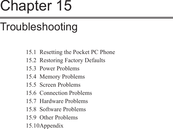 Chapter 15Troubleshooting15.1  Resetting the Pocket PC Phone15.2  Restoring Factory Defaults15.3  Power Problems15.4  Memory Problems15.5  Screen Problems15.6  Connection Problems15.7  Hardware Problems15.8  Software Problems15.9  Other Problems15.10 Appendix