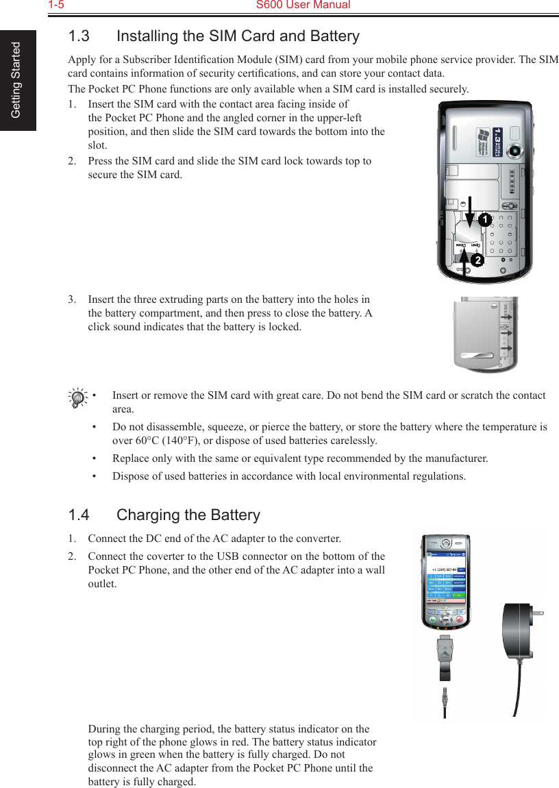 1-5  S600 User Manual Getting Started1.3  Installing the SIM Card and BatteryApply for a Subscriber Identiﬁcation Module (SIM) card from your mobile phone service provider. The SIM card contains information of security certiﬁcations, and can store your contact data.The Pocket PC Phone functions are only available when a SIM card is installed securely.1.  Insert the SIM card with the contact area facing inside of the Pocket PC Phone and the angled corner in the upper-left position, and then slide the SIM card towards the bottom into the slot.2.  Press the SIM card and slide the SIM card lock towards top to secure the SIM card.3.  Insert the three extruding parts on the battery into the holes in the battery compartment, and then press to close the battery. A click sound indicates that the battery is locked.•  Insert or remove the SIM card with great care. Do not bend the SIM card or scratch the contact area.•  Do not disassemble, squeeze, or pierce the battery, or store the battery where the temperature is over 60°C (140°F), or dispose of used batteries carelessly.•  Replace only with the same or equivalent type recommended by the manufacturer.•  Dispose of used batteries in accordance with local environmental regulations.1.4  Charging the Battery1.  Connect the DC end of the AC adapter to the converter.2.  Connect the coverter to the USB connector on the bottom of the Pocket PC Phone, and the other end of the AC adapter into a wall outlet.  During the charging period, the battery status indicator on the top right of the phone glows in red. The battery status indicator glows in green when the battery is fully charged. Do not disconnect the AC adapter from the Pocket PC Phone until the battery is fully charged.