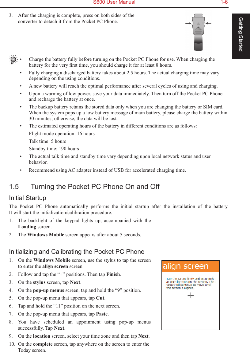   S600 User Manual  1-6Getting Started3.  After the charging is complete, press on both sides of the converter to detach it from the Pocket PC Phone.•  Charge the battery fully before turning on the Pocket PC Phone for use. When charging the battery for the very ﬁrst time, you should charge it for at least 8 hours.•  Fully charging a discharged battery takes about 2.5 hours. The actual charging time may vary depending on the using conditions.•  A new battery will reach the optimal performance after several cycles of using and charging.•  Upon a warning of low power, save your data immediately. Then turn off the Pocket PC Phone and recharge the battery at once.•  The backup battery retains the stored data only when you are changing the battery or SIM card. When the system pops up a low battery message of main battery, please charge the battery within 30 minutes; otherwise, the data will be lost.•  The estimated operating hours of the battery in different conditions are as follows:  Flight mode operation: 16 hours  Talk time: 5 hours  Standby time: 190 hours•  The actual talk time and standby time vary depending upon local network status and user behavior.•  Recommend using AC adapter instead of USB for accelerated charging time.1.5  Turning the Pocket PC Phone On and OffInitial StartupThe  Pocket  PC  Phone  automatically  performs  the  initial  startup  after  the  installation  of  the  battery.  It will start the initialization/calibration procedure.1.  The  backlight  of  the  keypad  lights  up,  accompanied  with  the Loading screen.2.  The Windows Mobile screen appears after about 5 seconds.Initializing and Calibrating the Pocket PC Phone1.  On the Windows Mobile screen, use the stylus to tap the screen to enter the align screen screen.2.  Follow and tap the “+” positions. Then tap Finish.3.  On the stylus screen, tap Next.4.  On the pop-up menus screen, tap and hold the “9” position.5.  On the pop-up menu that appears, tap Cut.6.  Tap and hold the “11” position on the next screen.7.  On the pop-up menu that appears, tap Paste.8.  You  have  scheduled  an  appoinment  using  pop-up  menus successfully. Tap Next.9.  On the location screen, select your time zone and then tap Next.10.  On the complete screen, tap anywhere on the screen to enter the Today screen.