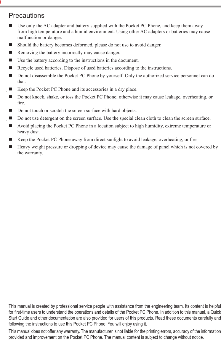 i   Precautions  Use only the AC adapter and battery supplied with the Pocket PC Phone, and keep them away from high temperature and a humid environment. Using other AC adapters or batteries may cause malfunction or danger.  Should the battery becomes deformed, please do not use to avoid danger.  Removing the battery incorrectly may cause danger.  Use the battery according to the instructions in the document.  Recycle used batteries. Dispose of used batteries according to the instructions.  Do not disassemble the Pocket PC Phone by yourself. Only the authorized service personnel can do that.  Keep the Pocket PC Phone and its accessories in a dry place.  Do not knock, shake, or toss the Pocket PC Phone; otherwise it may cause leakage, overheating, or ﬁre.  Do not touch or scratch the screen surface with hard objects.  Do not use detergent on the screen surface. Use the special clean cloth to clean the screen surface.  Avoid placing the Pocket PC Phone in a location subject to high humidity, extreme temperature or heavy dust.  Keep the Pocket PC Phone away from direct sunlight to avoid leakage, overheating, or ﬁre.  Heavy weight pressure or dropping of device may cause the damage of panel which is not covered by the warranty.This manual is created by professional service people with assistance from the engineering team. Its content is helpful for ﬁrst-time users to understand the operations and details of the Pocket PC Phone. In addition to this manual, a Quick Start Guide and other documentation are also provided for users of this products. Read these documents carefully and following the instructions to use this Pocket PC Phone. You will enjoy using it.This manual does not offer any warranty. The manufacturer is not liable for the printing errors, accuracy of the information provided and improvement on the Pocket PC Phone. The manual content is subject to change without notice.