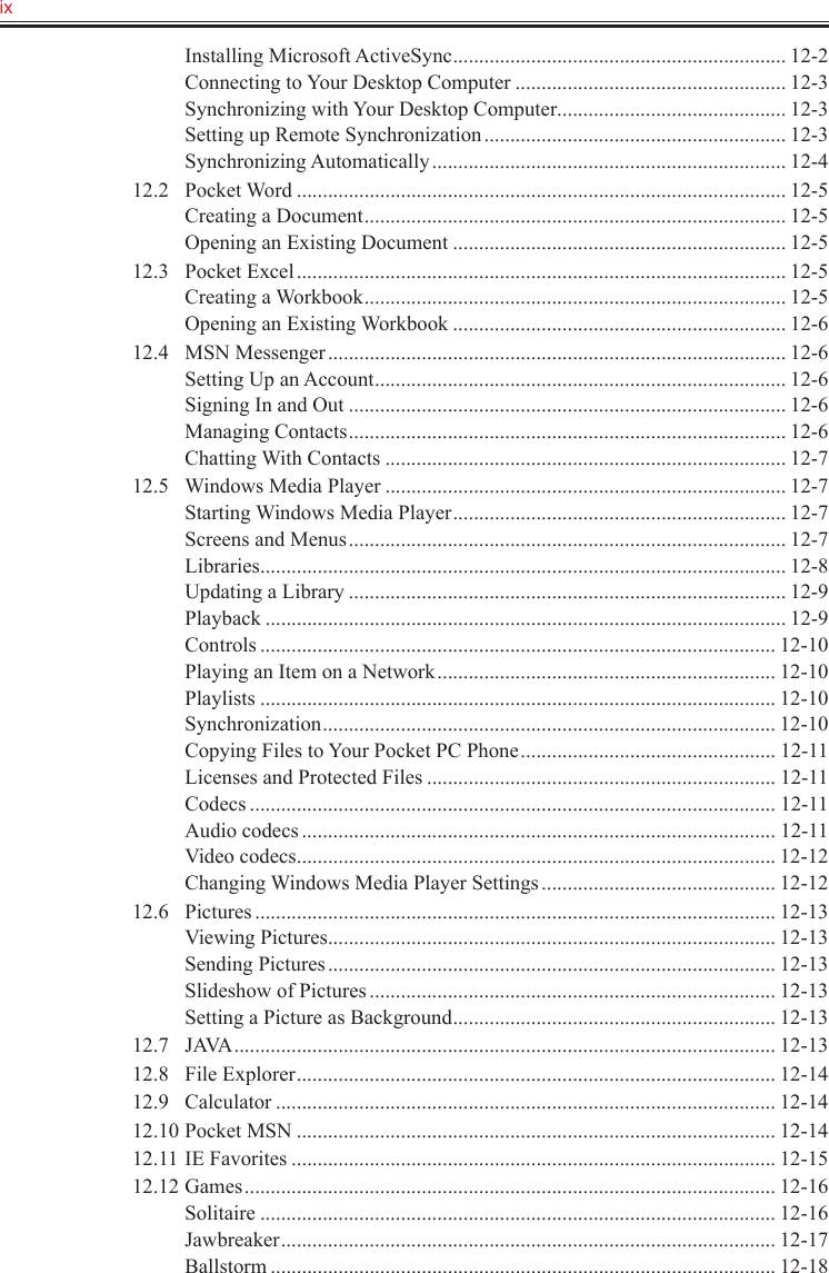 ix   Installing Microsoft ActiveSync ................................................................ 12-2Connecting to Your Desktop Computer .................................................... 12-3Synchronizing with Your Desktop Computer ............................................ 12-3Setting up Remote Synchronization .......................................................... 12-3Synchronizing Automatically .................................................................... 12-412.2  Pocket Word .............................................................................................. 12-5Creating a Document ................................................................................. 12-5Opening an Existing Document ................................................................ 12-512.3  Pocket Excel .............................................................................................. 12-5Creating a Workbook ................................................................................. 12-5Opening an Existing Workbook ................................................................ 12-612.4  MSN Messenger ........................................................................................ 12-6Setting Up an Account ............................................................................... 12-6Signing In and Out .................................................................................... 12-6Managing Contacts .................................................................................... 12-6Chatting With Contacts ............................................................................. 12-712.5  Windows Media Player ............................................................................. 12-7Starting Windows Media Player ................................................................ 12-7Screens and Menus .................................................................................... 12-7Libraries ..................................................................................................... 12-8Updating a Library .................................................................................... 12-9Playback .................................................................................................... 12-9Controls ................................................................................................... 12-10Playing an Item on a Network ................................................................. 12-10Playlists ................................................................................................... 12-10Synchronization ....................................................................................... 12-10Copying Files to Your Pocket PC Phone ................................................. 12-11Licenses and Protected Files ................................................................... 12-11Codecs ..................................................................................................... 12-11Audio codecs ........................................................................................... 12-11Video codecs ............................................................................................ 12-12Changing Windows Media Player Settings ............................................. 12-1212.6  Pictures .................................................................................................... 12-13Viewing Pictures ...................................................................................... 12-13Sending Pictures ...................................................................................... 12-13Slideshow of Pictures .............................................................................. 12-13Setting a Picture as Background .............................................................. 12-1312.7  JAVA ........................................................................................................ 12-1312.8  File Explorer ............................................................................................ 12-1412.9  Calculator ................................................................................................ 12-1412.10 Pocket MSN ............................................................................................ 12-1412.11 IE Favorites ............................................................................................. 12-1512.12 Games ...................................................................................................... 12-16Solitaire ................................................................................................... 12-16Jawbreaker ............................................................................................... 12-17Ballstorm ................................................................................................. 12-18