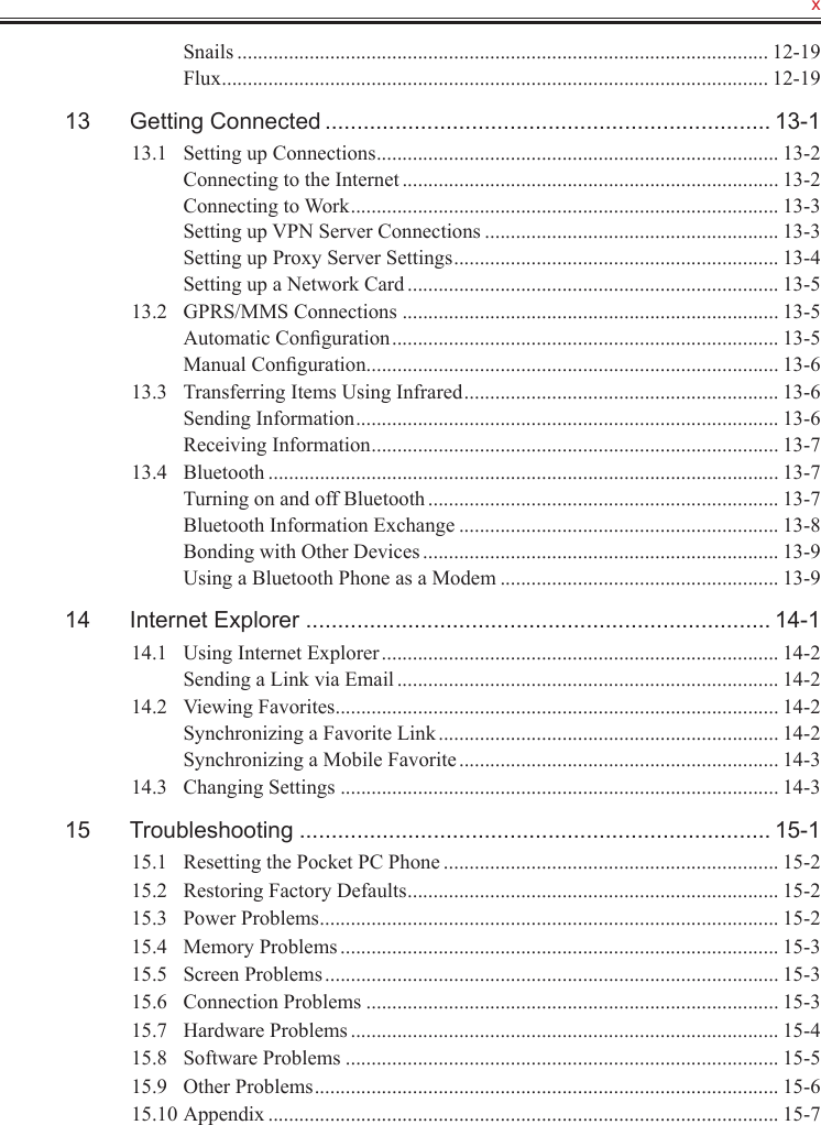   xSnails ....................................................................................................... 12-19Flux .......................................................................................................... 12-1913  Getting Connected ...................................................................... 13-113.1  Setting up Connections .............................................................................. 13-2Connecting to the Internet ......................................................................... 13-2Connecting to Work ................................................................................... 13-3Setting up VPN Server Connections ......................................................... 13-3Setting up Proxy Server Settings ............................................................... 13-4Setting up a Network Card ........................................................................ 13-513.2  GPRS/MMS Connections ......................................................................... 13-5Automatic Conﬁguration ........................................................................... 13-5Manual Conﬁguration ................................................................................ 13-613.3  Transferring Items Using Infrared ............................................................. 13-6Sending Information .................................................................................. 13-6Receiving Information ............................................................................... 13-713.4  Bluetooth ................................................................................................... 13-7Turning on and off Bluetooth .................................................................... 13-7Bluetooth Information Exchange .............................................................. 13-8Bonding with Other Devices ..................................................................... 13-9Using a Bluetooth Phone as a Modem ...................................................... 13-914  Internet Explorer ......................................................................... 14-114.1  Using Internet Explorer ............................................................................. 14-2Sending a Link via Email .......................................................................... 14-214.2  Viewing Favorites ...................................................................................... 14-2Synchronizing a Favorite Link .................................................................. 14-2Synchronizing a Mobile Favorite .............................................................. 14-314.3  Changing Settings ..................................................................................... 14-315  Troubleshooting .......................................................................... 15-115.1  Resetting the Pocket PC Phone ................................................................. 15-215.2  Restoring Factory Defaults ........................................................................ 15-215.3  Power Problems ......................................................................................... 15-215.4  Memory Problems ..................................................................................... 15-315.5  Screen Problems ........................................................................................ 15-315.6  Connection Problems ................................................................................ 15-315.7  Hardware Problems ................................................................................... 15-415.8  Software Problems .................................................................................... 15-515.9  Other Problems .......................................................................................... 15-615.10 Appendix ................................................................................................... 15-7