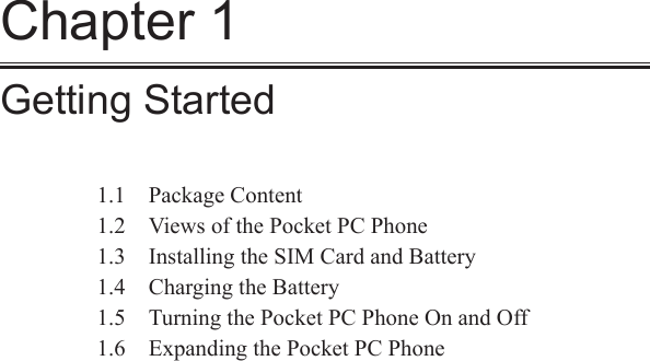 Chapter 1Getting Started1.1  Package Content1.2  Views of the Pocket PC Phone1.3  Installing the SIM Card and Battery1.4  Charging the Battery1.5  Turning the Pocket PC Phone On and Off1.6  Expanding the Pocket PC Phone