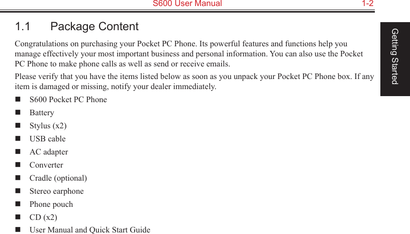   S600 User Manual  1-2Getting Started1.1  Package ContentCongratulations on purchasing your Pocket PC Phone. Its powerful features and functions help you manage effectively your most important business and personal information. You can also use the Pocket PC Phone to make phone calls as well as send or receive emails.Please verify that you have the items listed below as soon as you unpack your Pocket PC Phone box. If any item is damaged or missing, notify your dealer immediately.  S600 Pocket PC Phone  Battery  Stylus (x2)  USB cable  AC adapter  Converter  Cradle (optional)  Stereo earphone  Phone pouch  CD (x2)  User Manual and Quick Start Guide