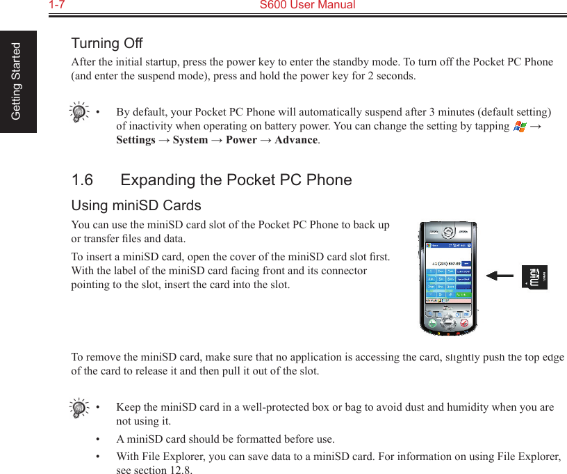 1-7  S600 User Manual Getting StartedTurning OffAfter the initial startup, press the power key to enter the standby mode. To turn off the Pocket PC Phone (and enter the suspend mode), press and hold the power key for 2 seconds.•  By default, your Pocket PC Phone will automatically suspend after 3 minutes (default setting) of inactivity when operating on battery power. You can change the setting by tapping   → Settings → System → Power → Advance.1.6  Expanding the Pocket PC PhoneUsing miniSD CardsYou can use the miniSD card slot of the Pocket PC Phone to back up or transfer ﬁles and data.To insert a miniSD card, open the cover of the miniSD card slot ﬁrst. With the label of the miniSD card facing front and its connector pointing to the slot, insert the card into the slot.To remove the miniSD card, make sure that no application is accessing the card, slightly push the top edge of the card to release it and then pull it out of the slot.•  Keep the miniSD card in a well-protected box or bag to avoid dust and humidity when you are not using it.•  A miniSD card should be formatted before use.•  With File Explorer, you can save data to a miniSD card. For information on using File Explorer, see section 12.8.