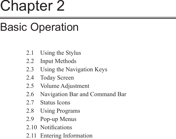 Chapter 2Basic Operation2.1  Using the Stylus2.2  Input Methods2.3  Using the Navigation Keys2.4  Today Screen2.5  Volume Adjustment2.6  Navigation Bar and Command Bar2.7  Status Icons2.8  Using Programs2.9  Pop-up Menus2.10  Notiﬁcations2.11  Entering Information