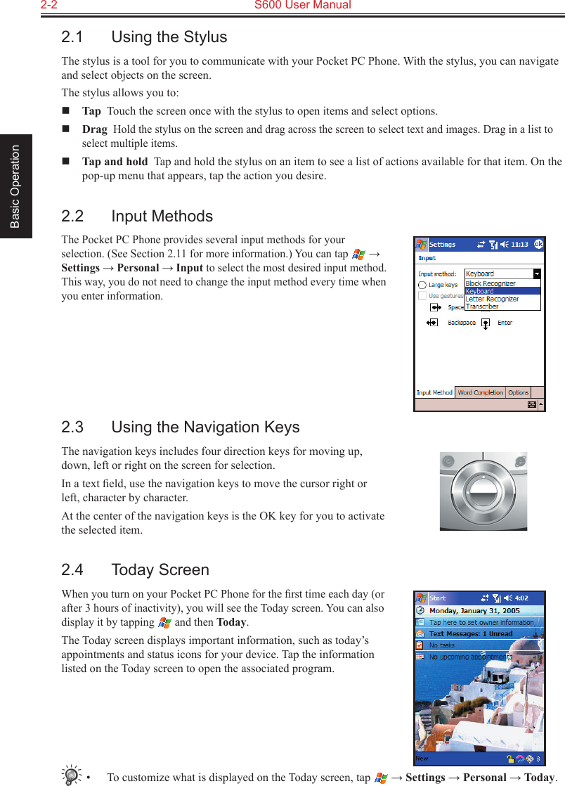 2-2  S600 User Manual Basic Operation2.1  Using the StylusThe stylus is a tool for you to communicate with your Pocket PC Phone. With the stylus, you can navigate and select objects on the screen.The stylus allows you to: Tap  Touch the screen once with the stylus to open items and select options. Drag  Hold the stylus on the screen and drag across the screen to select text and images. Drag in a list to select multiple items. Tap and hold  Tap and hold the stylus on an item to see a list of actions available for that item. On the pop-up menu that appears, tap the action you desire.2.2  Input MethodsThe Pocket PC Phone provides several input methods for your selection. (See Section 2.11 for more information.) You can tap   → Settings → Personal → Input to select the most desired input method. This way, you do not need to change the input method every time when you enter information.2.3  Using the Navigation KeysThe navigation keys includes four direction keys for moving up, down, left or right on the screen for selection.In a text ﬁeld, use the navigation keys to move the cursor right or left, character by character.At the center of the navigation keys is the OK key for you to activate the selected item.2.4  Today ScreenWhen you turn on your Pocket PC Phone for the ﬁrst time each day (or after 3 hours of inactivity), you will see the Today screen. You can also display it by tapping   and then Today.The Today screen displays important information, such as today’s appointments and status icons for your device. Tap the information listed on the Today screen to open the associated program.•  To customize what is displayed on the Today screen, tap   → Settings → Personal → Today.