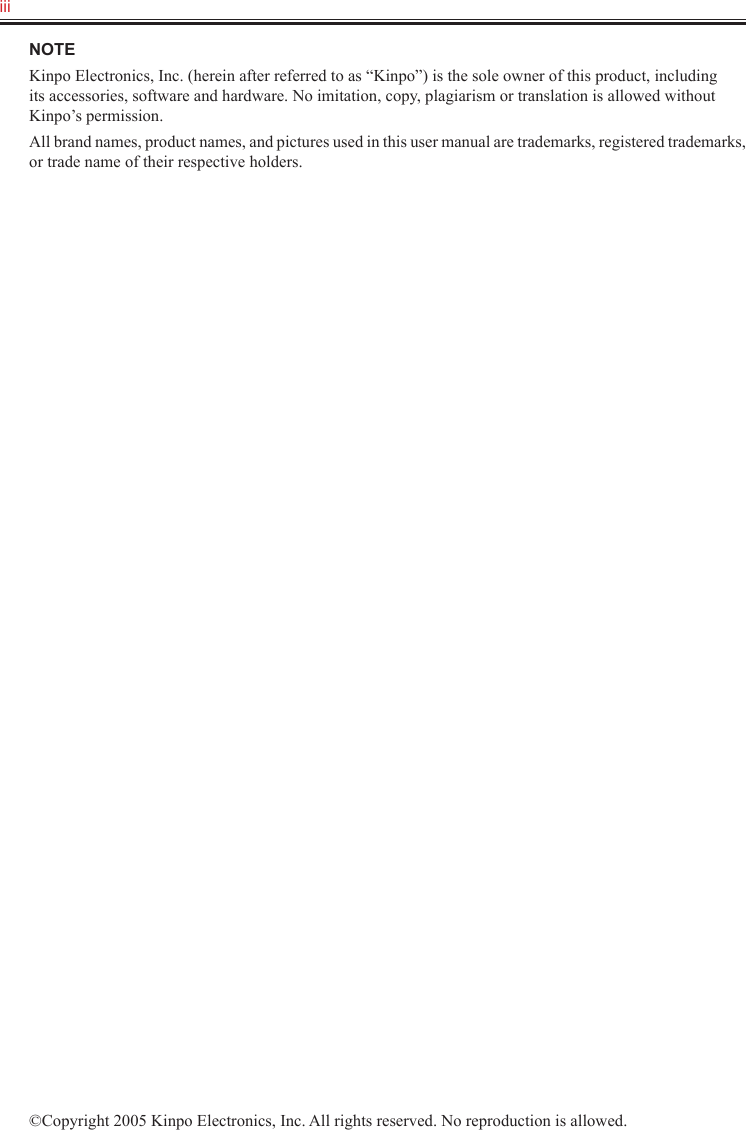 iii   NOTEKinpo Electronics, Inc. (herein after referred to as “Kinpo”) is the sole owner of this product, including its accessories, software and hardware. No imitation, copy, plagiarism or translation is allowed without Kinpo’s permission.All brand names, product names, and pictures used in this user manual are trademarks, registered trademarks, or trade name of their respective holders.©Copyright 2005 Kinpo Electronics, Inc. All rights reserved. No reproduction is allowed.