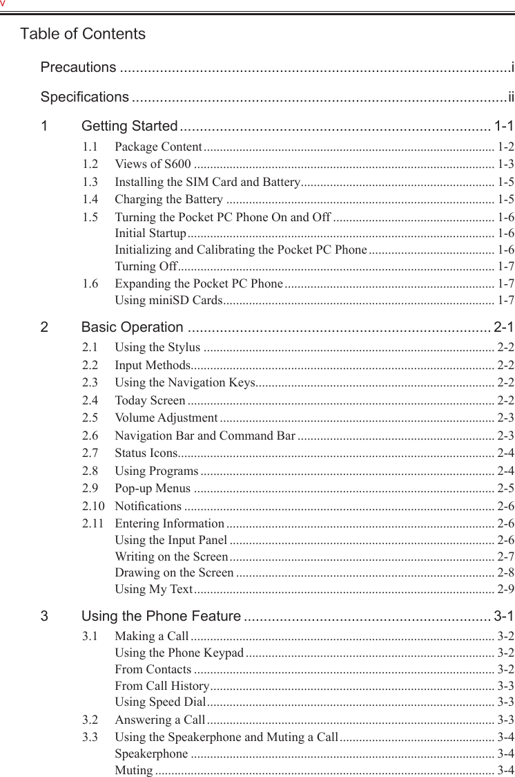 v   Table of ContentsPrecautions ..................................................................................................iSpeciﬁcations ..............................................................................................ii1  Getting Started .............................................................................. 1-11.1  Package Content .......................................................................................... 1-21.2  Views of S600 ............................................................................................. 1-31.3  Installing the SIM Card and Battery ............................................................ 1-51.4  Charging the Battery ................................................................................... 1-51.5  Turning the Pocket PC Phone On and Off .................................................. 1-6Initial Startup ............................................................................................... 1-6Initializing and Calibrating the Pocket PC Phone ....................................... 1-6Turning Off .................................................................................................. 1-71.6  Expanding the Pocket PC Phone ................................................................. 1-7Using miniSD Cards .................................................................................... 1-72  Basic Operation ............................................................................ 2-12.1  Using the Stylus .......................................................................................... 2-22.2  Input Methods .............................................................................................. 2-22.3  Using the Navigation Keys .......................................................................... 2-22.4  Today Screen ............................................................................................... 2-22.5  Volume Adjustment ..................................................................................... 2-32.6  Navigation Bar and Command Bar ............................................................. 2-32.7  Status Icons .................................................................................................. 2-42.8  Using Programs ........................................................................................... 2-42.9  Pop-up Menus ............................................................................................. 2-52.10  Notiﬁcations ................................................................................................ 2-62.11  Entering Information ................................................................................... 2-6Using the Input Panel .................................................................................. 2-6Writing on the Screen .................................................................................. 2-7Drawing on the Screen ................................................................................ 2-8Using My Text ............................................................................................. 2-93  Using the Phone Feature .............................................................. 3-13.1  Making a Call .............................................................................................. 3-2Using the Phone Keypad ............................................................................. 3-2From Contacts ............................................................................................. 3-2From Call History ........................................................................................ 3-3Using Speed Dial ......................................................................................... 3-33.2  Answering a Call ......................................................................................... 3-33.3  Using the Speakerphone and Muting a Call ................................................ 3-4Speakerphone .............................................................................................. 3-4Muting ......................................................................................................... 3-4