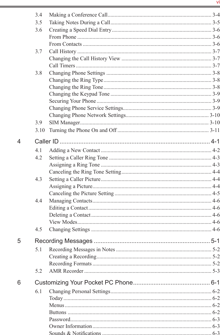   vi3.4  Making a Conference Call ........................................................................... 3-43.5  Taking Notes During a Call ......................................................................... 3-53.6  Creating a Speed Dial Entry ........................................................................ 3-6From Phone ................................................................................................. 3-6From Contacts ............................................................................................. 3-63.7  Call History ................................................................................................. 3-7Changing the Call History View ................................................................. 3-7Call Timers .................................................................................................. 3-73.8  Changing Phone Settings ............................................................................ 3-8Changing the Ring Type .............................................................................. 3-8Changing the Ring Tone .............................................................................. 3-8Changing the Keypad Tone ......................................................................... 3-9Securing Your Phone ................................................................................... 3-9Changing Phone Service Settings ................................................................ 3-9Changing Phone Network Settings ............................................................ 3-103.9  SIM Manager ............................................................................................. 3-103.10  Turning the Phone On and Off .................................................................. 3-114  Caller ID ........................................................................................ 4-14.1  Adding a New Contact ................................................................................ 4-24.2  Setting a Caller Ring Tone .......................................................................... 4-3Assigning a Ring Tone ................................................................................ 4-3Canceling the Ring Tone Setting ................................................................. 4-44.3  Setting a Caller Picture ................................................................................ 4-4Assigning a Picture ...................................................................................... 4-4Canceling the Picture Setting ...................................................................... 4-54.4  Managing Contacts ...................................................................................... 4-6Editing a Contact ......................................................................................... 4-6Deleting a Contact ....................................................................................... 4-6View Modes ................................................................................................. 4-64.5  Changing Settings ....................................................................................... 4-65  Recording Messages .................................................................... 5-15.1  Recording Messages in Notes ..................................................................... 5-2Creating a Recording ................................................................................... 5-2Recording Formats ...................................................................................... 5-25.2  AMR Recorder ............................................................................................ 5-36  Customizing Your Pocket PC Phone ............................................. 6-16.1  Changing Personal Settings ......................................................................... 6-2Today ........................................................................................................... 6-2Menus .......................................................................................................... 6-2Buttons ........................................................................................................ 6-2Password ...................................................................................................... 6-3Owner Information ...................................................................................... 6-3Sounds &amp; Notiﬁcations ............................................................................... 6-3