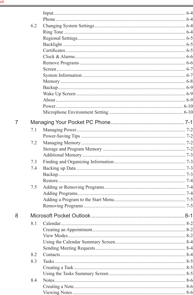 vii   Input ............................................................................................................. 6-4Phone ........................................................................................................... 6-46.2  Changing System Settings ........................................................................... 6-4Ring Tone .................................................................................................... 6-4Regional Settings ......................................................................................... 6-5Backlight ..................................................................................................... 6-5Certiﬁcates ................................................................................................... 6-5Clock &amp; Alarms ........................................................................................... 6-6Remove Programs ....................................................................................... 6-6Screen .......................................................................................................... 6-7System Information ..................................................................................... 6-7Memory ....................................................................................................... 6-8Backup ......................................................................................................... 6-9Wake Up Screen .......................................................................................... 6-9About ........................................................................................................... 6-9Power ......................................................................................................... 6-10Microphone Environment Setting ............................................................. 6-107  Managing Your Pocket PC Phone ................................................. 7-17.1  Managing Power .......................................................................................... 7-2Power-Saving Tips ...................................................................................... 7-27.2  Managing Memory ...................................................................................... 7-2Storage and Program Memory .................................................................... 7-2Additional Memory ..................................................................................... 7-37.3  Finding and Organizing Information ........................................................... 7-37.4  Backing up Data .......................................................................................... 7-3Backup ......................................................................................................... 7-3Restore ......................................................................................................... 7-47.5  Adding or Removing Programs ................................................................... 7-4Adding Programs ......................................................................................... 7-4Adding a Program to the Start Menu ........................................................... 7-5Removing Programs .................................................................................... 7-58  Microsoft Pocket Outlook .............................................................. 8-18.1  Calendar ....................................................................................................... 8-2Creating an Appointment ............................................................................. 8-2View Modes ................................................................................................. 8-2Using the Calendar Summary Screen .......................................................... 8-4Sending Meeting Requests .......................................................................... 8-48.2  Contacts ....................................................................................................... 8-48.3  Tasks ............................................................................................................ 8-5Creating a Task ............................................................................................ 8-5Using the Tasks Summary Screen ............................................................... 8-58.4  Notes ............................................................................................................ 8-6Creating a Note ............................................................................................ 8-6Viewing Notes ............................................................................................. 8-6