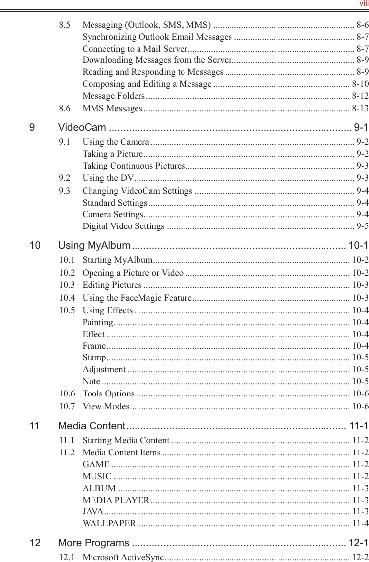   viii8.5  Messaging (Outlook, SMS, MMS) ............................................................. 8-6Synchronizing Outlook Email Messages .................................................... 8-7Connecting to a Mail Server ........................................................................ 8-7Downloading Messages from the Server ..................................................... 8-9Reading and Responding to Messages ........................................................ 8-9Composing and Editing a Message ........................................................... 8-10Message Folders ........................................................................................ 8-128.6  MMS Messages ......................................................................................... 8-139  VideoCam ..................................................................................... 9-19.1  Using the Camera ........................................................................................ 9-2Taking a Picture ........................................................................................... 9-2Taking Continuous Pictures ......................................................................... 9-39.2  Using the DV ............................................................................................... 9-39.3  Changing VideoCam Settings ..................................................................... 9-4Standard Settings ......................................................................................... 9-4Camera Settings ........................................................................................... 9-4Digital Video Settings ................................................................................. 9-510  Using MyAlbum ........................................................................... 10-110.1  Starting MyAlbum ..................................................................................... 10-210.2  Opening a Picture or Video ....................................................................... 10-210.3  Editing Pictures ......................................................................................... 10-310.4  Using the FaceMagic Feature .................................................................... 10-310.5  Using Effects ............................................................................................. 10-4Painting ...................................................................................................... 10-4Effect ......................................................................................................... 10-4Frame ......................................................................................................... 10-4Stamp ......................................................................................................... 10-5Adjustment ................................................................................................ 10-5Note ........................................................................................................... 10-510.6  Tools Options ............................................................................................ 10-610.7  View Modes ............................................................................................... 10-611  Media Content ............................................................................. 11-111.1  Starting Media Content ............................................................................. 11-211.2  Media Content Items ................................................................................. 11-2GAME ....................................................................................................... 11-2MUSIC ...................................................................................................... 11-2ALBUM .................................................................................................... 11-3MEDIA PLAYER ...................................................................................... 11-3JAVA .......................................................................................................... 11-3WALLPAPER ............................................................................................ 11-412  More Programs ........................................................................... 12-112.1  Microsoft ActiveSync ................................................................................ 12-2