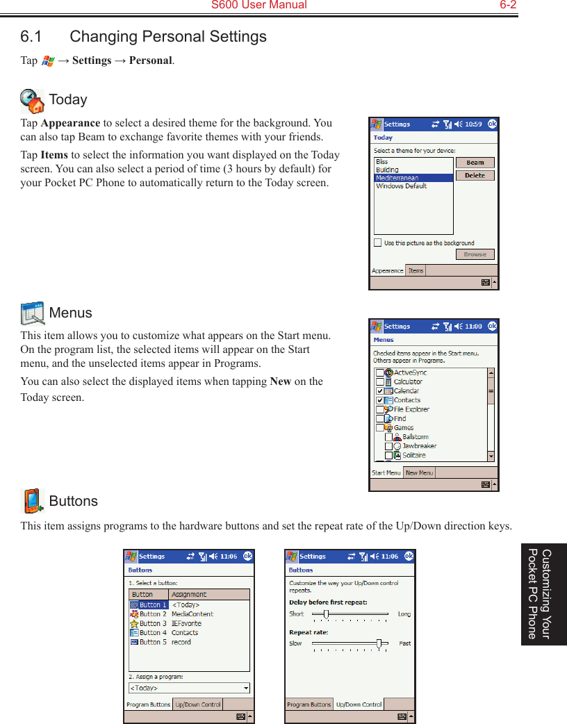   S600 User Manual  6-2Customizing Your Pocket PC Phone6.1  Changing Personal SettingsTap   → Settings → Personal. TodayTap Appearance to select a desired theme for the background. You can also tap Beam to exchange favorite themes with your friends.Tap Items to select the information you want displayed on the Today screen. You can also select a period of time (3 hours by default) for your Pocket PC Phone to automatically return to the Today screen. MenusThis item allows you to customize what appears on the Start menu. On the program list, the selected items will appear on the Start menu, and the unselected items appear in Programs.You can also select the displayed items when tapping New on the Today screen. ButtonsThis item assigns programs to the hardware buttons and set the repeat rate of the Up/Down direction keys.          