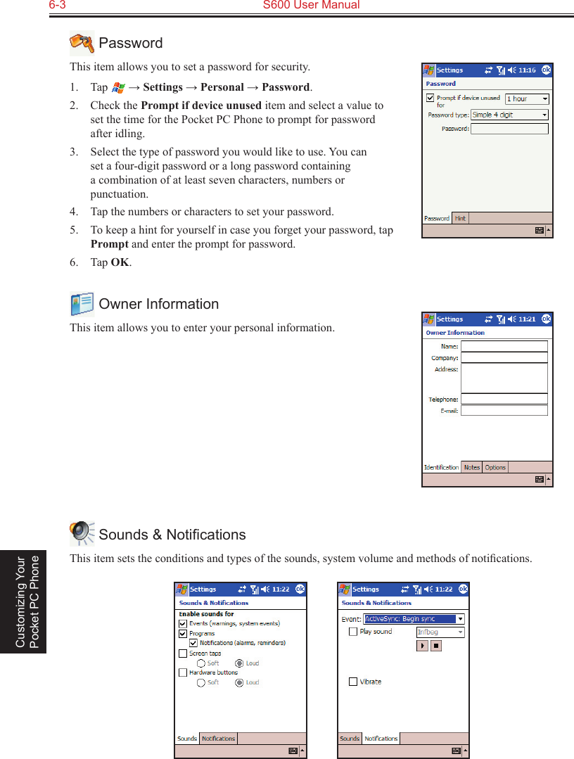 6-3  S600 User Manual Customizing Your Pocket PC Phone PasswordThis item allows you to set a password for security. 1.  Tap   → Settings → Personal → Password.2.  Check the Prompt if device unused item and select a value to set the time for the Pocket PC Phone to prompt for password after idling.3.  Select the type of password you would like to use. You can set a four-digit password or a long password containing a combination of at least seven characters, numbers or punctuation.4.  Tap the numbers or characters to set your password.5.  To keep a hint for yourself in case you forget your password, tap Prompt and enter the prompt for password.6.  Tap OK. Owner InformationThis item allows you to enter your personal information. Sounds &amp; NotiﬁcationsThis item sets the conditions and types of the sounds, system volume and methods of notiﬁcations.          