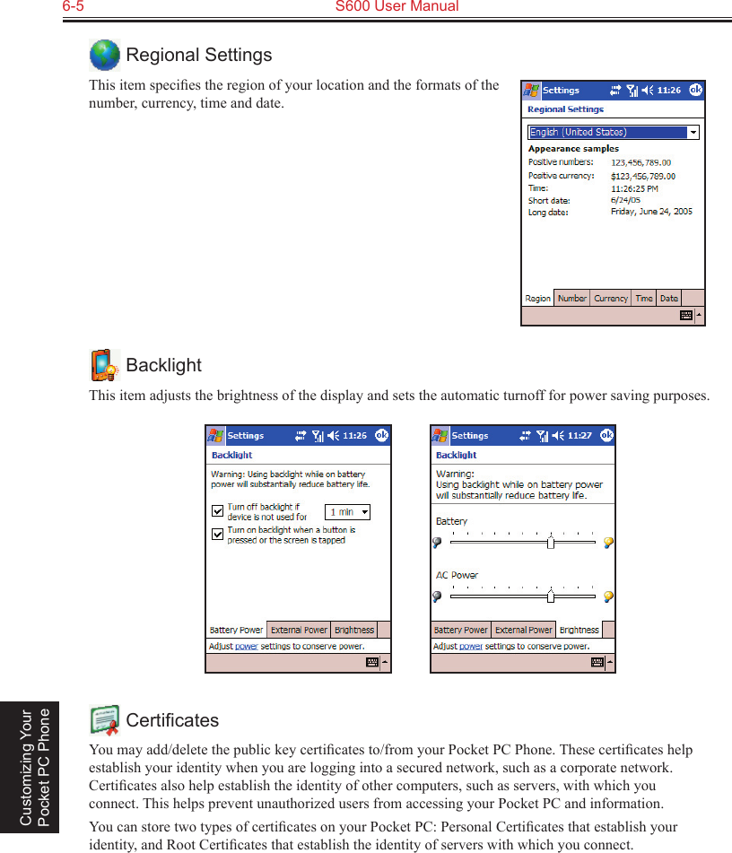 6-5  S600 User Manual Customizing Your Pocket PC Phone Regional SettingsThis item speciﬁes the region of your location and the formats of the number, currency, time and date. BacklightThis item adjusts the brightness of the display and sets the automatic turnoff for power saving purposes.           CertiﬁcatesYou may add/delete the public key certiﬁcates to/from your Pocket PC Phone. These certiﬁcates help establish your identity when you are logging into a secured network, such as a corporate network. Certiﬁcates also help establish the identity of other computers, such as servers, with which you connect. This helps prevent unauthorized users from accessing your Pocket PC and information.You can store two types of certiﬁcates on your Pocket PC: Personal Certiﬁcates that establish your identity, and Root Certiﬁcates that establish the identity of servers with which you connect.