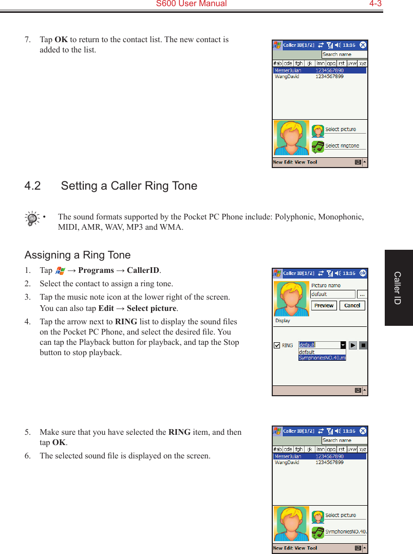   S600 User Manual  4-3Caller ID7.  Tap OK to return to the contact list. The new contact is added to the list.4.2  Setting a Caller Ring Tone•  The sound formats supported by the Pocket PC Phone include: Polyphonic, Monophonic, MIDI, AMR, WAV, MP3 and WMA.Assigning a Ring Tone1.  Tap   → Programs → CallerID.2.  Select the contact to assign a ring tone.3.  Tap the music note icon at the lower right of the screen. You can also tap Edit → Select picture.4.  Tap the arrow next to RING list to display the sound ﬁles on the Pocket PC Phone, and select the desired ﬁle. You can tap the Playback button for playback, and tap the Stop button to stop playback.5.  Make sure that you have selected the RING item, and then tap OK.6.  The selected sound ﬁle is displayed on the screen.