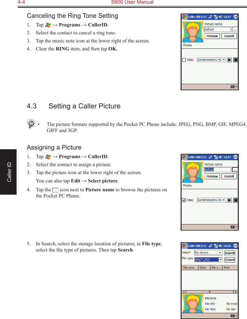 4-4  S600 User ManualCaller IDCanceling the Ring Tone Setting1.  Tap   → Programs → CallerID.2.  Select the contact to cancel a ring tone.3.  Tap the music note icon at the lower right of the screen.4.  Clear the RING item, and then tap OK.4.3  Setting a Caller Picture•  The picture formats supported by the Pocket PC Phone include: JPEG, PNG, BMP, GIF, MPEG4, GIFF and 3GP.Assigning a Picture1.  Tap   → Programs → CallerID.2.  Select the contact to assign a picture.3.  Tap the picture icon at the lower right of the screen.  You can also tap Edit → Select picture.4.  Tap the   icon next to Picture name to browse the pictures on the Pocket PC Phone.5.  In Search, select the storage location of pictures; in File type, select the ﬁle type of pictures. Then tap Search.