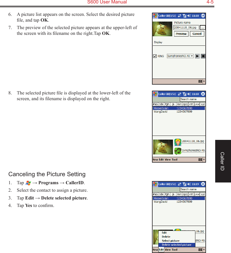   S600 User Manual  4-5Caller ID6.  A picture list appears on the screen. Select the desired picture ﬁle, and tap OK.7.  The preview of the selected picture appears at the upper-left of the screen with its ﬁlename on the right.Tap OK.8.  The selected picture ﬁle is displayed at the lower-left of the screen, and its ﬁlename is displayed on the right.Canceling the Picture Setting1.  Tap   → Programs → CallerID.2.  Select the contact to assign a picture.3.  Tap Edit → Delete selected picture.4.  Tap Yes to conﬁrm.