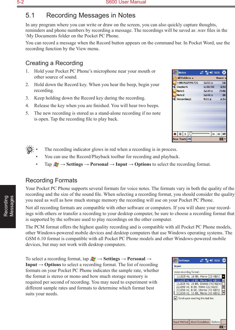 5-2  S600 User ManualRecording  Messages5.1  Recording Messages in NotesIn any program where you can write or draw on the screen, you can also quickly capture thoughts, reminders and phone numbers by recording a message. The recordings will be saved as .wav ﬁles in the \My Documents folder on the Pocket PC Phone.You can record a message when the Record button appears on the command bar. In Pocket Word, use the recording function by the View menu.Creating a Recording1.  Hold your Pocket PC Phone’s microphone near your mouth or other source of sound.2.  Hold down the Record key. When you hear the beep, begin your recording.3.  Keep holding down the Record key during the recording.4.  Release the key when you are ﬁnished. You will hear two beeps.5.  The new recording is stored as a stand-alone recording if no note is open. Tap the recording ﬁle to play back.•  The recording indicator glows in red when a recording is in process.•  You can use the Record/Playback toolbar for recording and playback.•  Tap   → Settings → Personal → Input → Options to select the recording format.Recording FormatsYour Pocket PC Phone supports several formats for voice notes. The formats vary in both the quality of the recording and the size of the sound ﬁle. When selecting a recording format, you should consider the quality you need as well as how much storage memory the recording will use on your Pocket PC Phone.Not all recording formats are compatible with other software or computers. If you will share your record-ings with others or transfer a recording to your desktop computer, be sure to choose a recording format that is supported by the software used to play recordings on the other computer. The PCM format offers the highest quality recording and is compatible with all Pocket PC Phone models, other Windows-powered mobile devices and desktop computers that use Windows operating systems. The GSM 6.10 format is compatible with all Pocket PC Phone models and other Windows-powered mobile devices, but may not work with desktop computers.To select a recording format, tap   → Settings → Personal → Input → Options to select a recording format. The list of recording formats on your Pocket PC Phone indicates the sample rate, whether the format is stereo or mono and how much storage memory is required per second of recording. You may need to experiment with different sample rates and formats to determine which format best suits your needs.