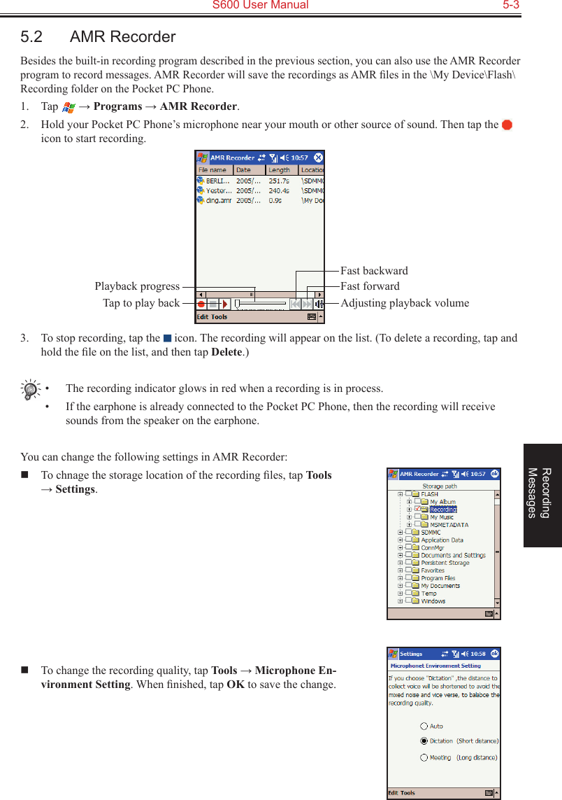   S600 User Manual  5-3Recording  Messages5.2  AMR RecorderBesides the built-in recording program described in the previous section, you can also use the AMR Recorder program to record messages. AMR Recorder will save the recordings as AMR ﬁles in the \My Device\Flash\Recording folder on the Pocket PC Phone.1.  Tap   → Programs → AMR Recorder.2.  Hold your Pocket PC Phone’s microphone near your mouth or other source of sound. Then tap the   icon to start recording.3.  To stop recording, tap the   icon. The recording will appear on the list. (To delete a recording, tap and hold the ﬁle on the list, and then tap Delete.)•  The recording indicator glows in red when a recording is in process.•  If the earphone is already connected to the Pocket PC Phone, then the recording will receive sounds from the speaker on the earphone.You can change the following settings in AMR Recorder:  To chnage the storage location of the recording ﬁles, tap Tools → Settings.  To change the recording quality, tap Tools → Microphone En-vironment Setting. When ﬁnished, tap OK to save the change.Fast backwardPlayback progressTap to play back Adjusting playback volumeFast forward