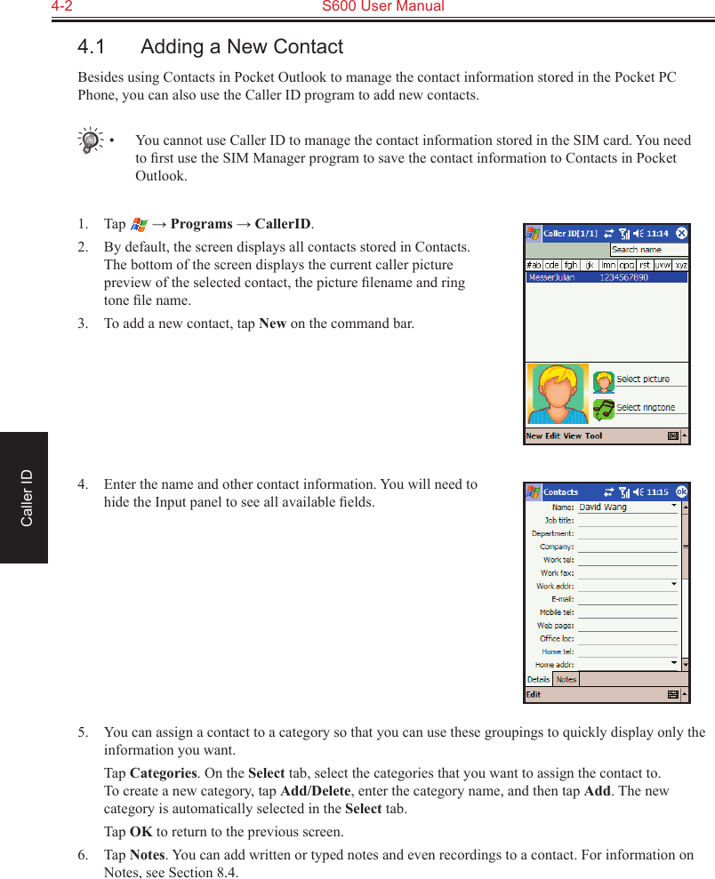 4-2  S600 User ManualCaller ID4.1  Adding a New ContactBesides using Contacts in Pocket Outlook to manage the contact information stored in the Pocket PC Phone, you can also use the Caller ID program to add new contacts.•  You cannot use Caller ID to manage the contact information stored in the SIM card. You need to ﬁrst use the SIM Manager program to save the contact information to Contacts in Pocket Outlook.1.  Tap   → Programs → CallerID.2.  By default, the screen displays all contacts stored in Contacts. The bottom of the screen displays the current caller picture preview of the selected contact, the picture ﬁlename and ring tone ﬁle name.3.  To add a new contact, tap New on the command bar.4.  Enter the name and other contact information. You will need to hide the Input panel to see all available ﬁelds.5.  You can assign a contact to a category so that you can use these groupings to quickly display only the information you want.  Tap Categories. On the Select tab, select the categories that you want to assign the contact to.  To create a new category, tap Add/Delete, enter the category name, and then tap Add. The new category is automatically selected in the Select tab.  Tap OK to return to the previous screen.6.  Tap Notes. You can add written or typed notes and even recordings to a contact. For information on Notes, see Section 8.4.