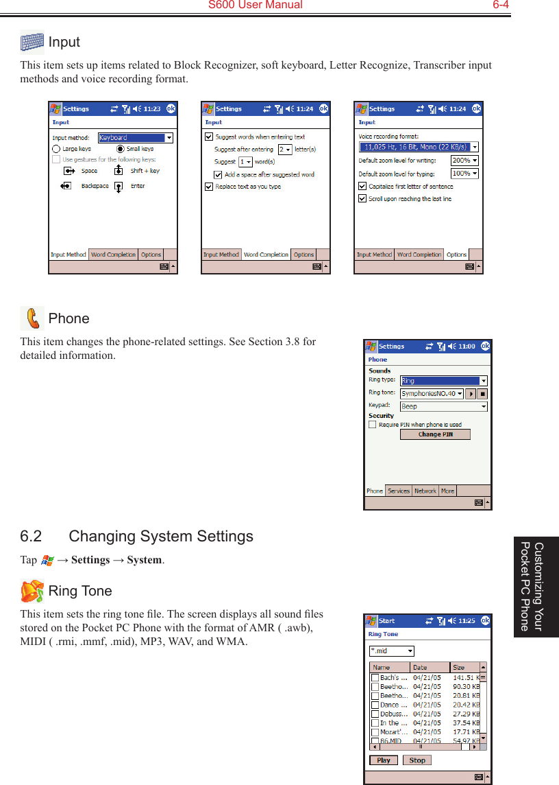   S600 User Manual  6-4Customizing Your Pocket PC Phone InputThis item sets up items related to Block Recognizer, soft keyboard, Letter Recognize, Transcriber input methods and voice recording format.                  PhoneThis item changes the phone-related settings. See Section 3.8 for detailed information.6.2  Changing System SettingsTap   → Settings → System. Ring ToneThis item sets the ring tone ﬁle. The screen displays all sound ﬁles stored on the Pocket PC Phone with the format of AMR ( .awb), MIDI ( .rmi, .mmf, .mid), MP3, WAV, and WMA.