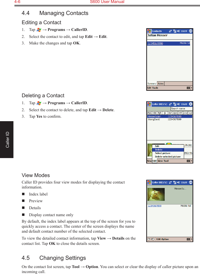 4-6  S600 User ManualCaller ID4.4  Managing ContactsEditing a Contact1.  Tap   → Programs → CallerID.2.  Select the contact to edit, and tap Edit → Edit.3.  Make the changes and tap OK.Deleting a Contact1.  Tap   → Programs → CallerID.2.  Select the contact to delete, and tap Edit → Delete.3.  Tap Yes to conﬁrm.View ModesCaller ID provides four view modes for displaying the contact information.  Index label  Preview  Details  Display contact name onlyBy default, the index label appears at the top of the screen for you to quickly access a contact. The center of the screen displays the name and default contact number of the selected contact.To view the detailed contact information, tap View → Details on the contact list. Tap OK to close the details screen.4.5  Changing SettingsOn the contact list screen, tap Tool → Option. You can select or clear the display of caller picture upon an incoming call.