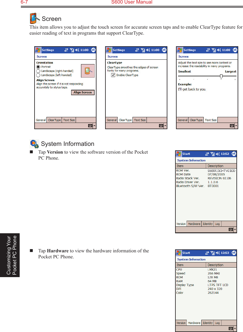 6-7  S600 User Manual Customizing Your Pocket PC Phone ScreenThis item allows you to adjust the touch screen for accurate screen taps and to enable ClearType feature for easier reading of text in programs that support ClearType.                System Information  Tap Version to view the software version of the Pocket PC Phone.  Tap Hardware to view the hardware information of the Pocket PC Phone.