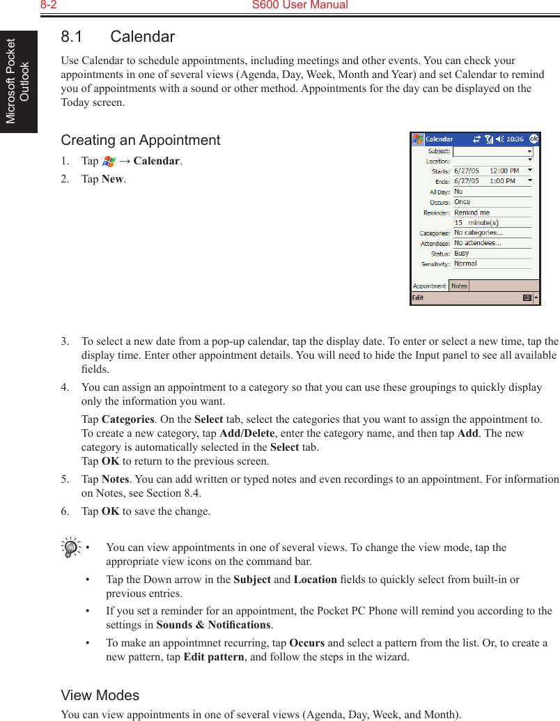 8-2  S600 User ManualMicrosoft Pocket Outlook8.1  CalendarUse Calendar to schedule appointments, including meetings and other events. You can check your appointments in one of several views (Agenda, Day, Week, Month and Year) and set Calendar to remind you of appointments with a sound or other method. Appointments for the day can be displayed on the Today screen.Creating an Appointment1.  Tap   → Calendar.2.  Tap New.3.  To select a new date from a pop-up calendar, tap the display date. To enter or select a new time, tap the display time. Enter other appointment details. You will need to hide the Input panel to see all available ﬁelds.4.  You can assign an appointment to a category so that you can use these groupings to quickly display only the information you want.  Tap Categories. On the Select tab, select the categories that you want to assign the appointment to.  To create a new category, tap Add/Delete, enter the category name, and then tap Add. The new category is automatically selected in the Select tab. Tap OK to return to the previous screen.5.  Tap Notes. You can add written or typed notes and even recordings to an appointment. For information on Notes, see Section 8.4.6.  Tap OK to save the change.•  You can view appointments in one of several views. To change the view mode, tap the appropriate view icons on the command bar.•  Tap the Down arrow in the Subject and Location ﬁelds to quickly select from built-in or previous entries.•  If you set a reminder for an appointment, the Pocket PC Phone will remind you according to the settings in Sounds &amp; Notiﬁcations.•  To make an appointmnet recurring, tap Occurs and select a pattern from the list. Or, to create a new pattern, tap Edit pattern, and follow the steps in the wizard.View ModesYou can view appointments in one of several views (Agenda, Day, Week, and Month). 