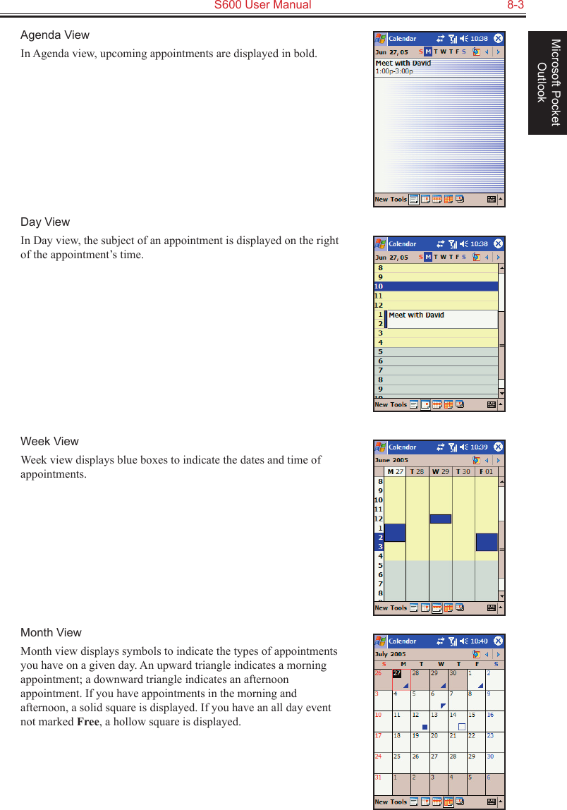   S600 User Manual  8-3Microsoft Pocket OutlookAgenda ViewIn Agenda view, upcoming appointments are displayed in bold. Day ViewIn Day view, the subject of an appointment is displayed on the right of the appointment’s time.Week ViewWeek view displays blue boxes to indicate the dates and time of appointments.Month ViewMonth view displays symbols to indicate the types of appointments you have on a given day. An upward triangle indicates a morning appointment; a downward triangle indicates an afternoon appointment. If you have appointments in the morning and afternoon, a solid square is displayed. If you have an all day event not marked Free, a hollow square is displayed.