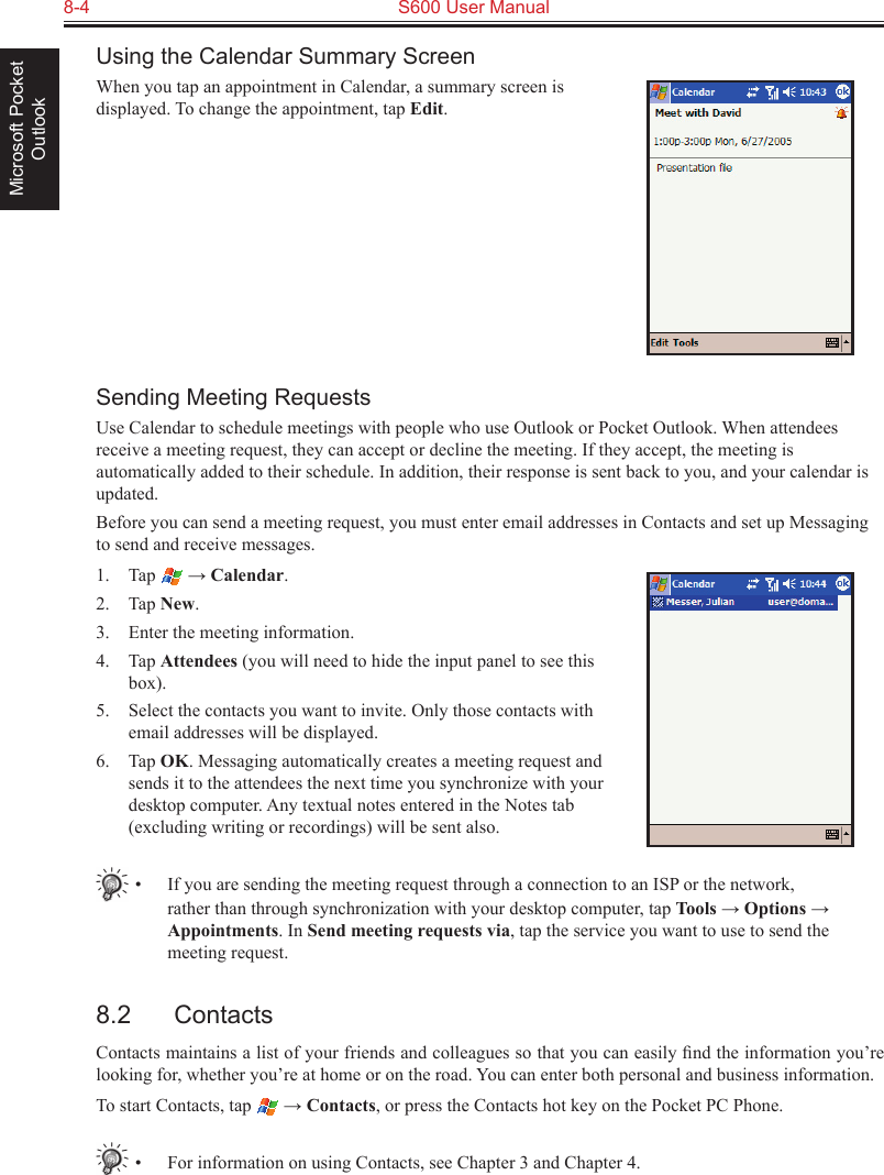 8-4  S600 User ManualMicrosoft Pocket OutlookUsing the Calendar Summary ScreenWhen you tap an appointment in Calendar, a summary screen is displayed. To change the appointment, tap Edit.Sending Meeting RequestsUse Calendar to schedule meetings with people who use Outlook or Pocket Outlook. When attendees receive a meeting request, they can accept or decline the meeting. If they accept, the meeting is automatically added to their schedule. In addition, their response is sent back to you, and your calendar is updated. Before you can send a meeting request, you must enter email addresses in Contacts and set up Messaging to send and receive messages.1.  Tap   → Calendar.2.  Tap New.3.  Enter the meeting information.4.  Tap Attendees (you will need to hide the input panel to see this box).5.  Select the contacts you want to invite. Only those contacts with email addresses will be displayed.6.  Tap OK. Messaging automatically creates a meeting request and sends it to the attendees the next time you synchronize with your desktop computer. Any textual notes entered in the Notes tab (excluding writing or recordings) will be sent also.•  If you are sending the meeting request through a connection to an ISP or the network, rather than through synchronization with your desktop computer, tap Tools → Options → Appointments. In Send meeting requests via, tap the service you want to use to send the meeting request.8.2  ContactsContacts maintains a list of your friends and colleagues so that you can easily ﬁnd the information you’re looking for, whether you’re at home or on the road. You can enter both personal and business information.To start Contacts, tap   → Contacts, or press the Contacts hot key on the Pocket PC Phone.•  For information on using Contacts, see Chapter 3 and Chapter 4.