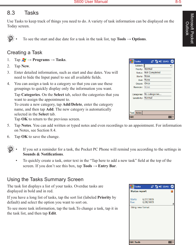   S600 User Manual  8-5Microsoft Pocket Outlook8.3  TasksUse Tasks to keep track of things you need to do. A variety of task information can be displayed on the Today screen.•  To see the start and due date for a task in the task list, tap Tools → Options.Creating a Task1.  Tap   → Programs → Tasks.2.  Tap New.3.  Enter detailed information, such as start and due dates. You will need to hide the Input panel to see all available ﬁelds.4.  You can assign a task to a category so that you can use these groupings to quickly display only the information you want.  Tap Categories. On the Select tab, select the categories that you want to assign the appointment to.  To create a new category, tap Add/Delete, enter the category name, and then tap Add. The new category is automatically selected in the Select tab. Tap OK to return to the previous screen.5.  Tap Notes. You can add written or typed notes and even recordings to an appointment. For information on Notes, see Section 8.4.6.  Tap OK to save the change.•  If you set a reminder for a task, the Pocket PC Phone will remind you according to the settings in Sounds &amp; Notiﬁcations.•  To quickly create a task, enter text in the “Tap here to add a new task” ﬁeld at the top of the screen. If you don’t see this box, tap Tools → Entry Bar.Using the Tasks Summary ScreenThe task list displays a list of your tasks. Overdue tasks are displayed in bold and in red.If you have a long list of tasks, tap the sort list (labeled Priority by default) and select the option you want to sort on. To see more task information, tap the task.To change a task, tap it in the task list, and then tap Edit.