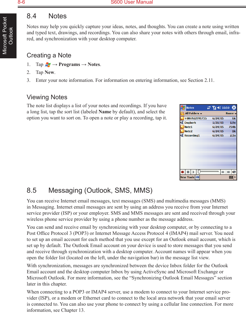 8-6  S600 User ManualMicrosoft Pocket Outlook8.4  NotesNotes may help you quickly capture your ideas, notes, and thoughts. You can create a note using written and typed text, drawings, and recordings. You can also share your notes with others through email, infra-red, and synchronization with your desktop computer.Creating a Note1.  Tap   → Programs → Notes.2.  Tap New.3.  Enter your note information. For information on entering information, see Section 2.11.Viewing NotesThe note list displays a list of your notes and recordings. If you have a long list, tap the sort list (labeled Name by default), and select the option you want to sort on. To open a note or play a recording, tap it.8.5  Messaging (Outlook, SMS, MMS)You can receive Internet email messages, text messages (SMS) and multimedia messages (MMS) in Messaging. Internet email messages are sent by using an address you receive from your Internet service provider (ISP) or your employer. SMS and MMS messages are sent and received through your wireless phone service provider by using a phone number as the message address.You can send and receive email by synchronizing with your desktop computer, or by connecting to a Post Ofﬁce Protocol 3 (POP3) or Internet Message Access Protocol 4 (IMAP4) mail server. You need to set up an email account for each method that you use except for an Outlook email account, which is set up by default. The Outlook Email account on your device is used to store messages that you send and receive through synchronization with a desktop computer. Account names will appear when you open the folder list (located on the left, under the navigation bar) in the message list view.With synchronization, messages are synchronized between the device Inbox folder for the Outlook Email account and the desktop computer Inbox by using ActiveSync and Microsoft Exchange or Microsoft Outlook. For more information, see the “Synchronizing Outlook Email Messages” section later in this chapter.When connecting to a POP3 or IMAP4 server, use a modem to connect to your Internet service pro-vider (ISP), or a modem or Ethernet card to connect to the local area network that your email server is connected to. You can also use your phone to connect by using a cellular line connection. For more information, see Chapter 13.